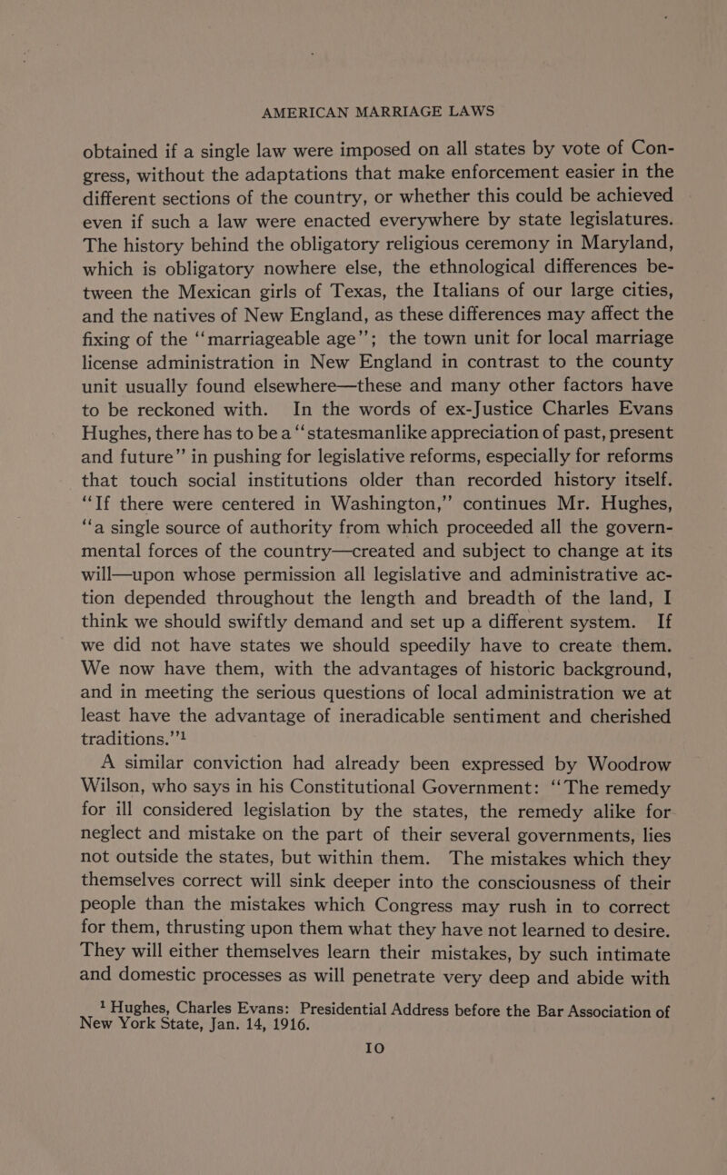 obtained if a single law were imposed on all states by vote of Con- gress, without the adaptations that make enforcement easier in the different sections of the country, or whether this could be achieved even if such a law were enacted everywhere by state legislatures. The history behind the obligatory religious ceremony in Maryland, which is obligatory nowhere else, the ethnological differences be- tween the Mexican girls of Texas, the Italians of our large cities, and the natives of New England, as these differences may affect the fixing of the ‘“‘marriageable age’’; the town unit for local marriage license administration in New England in contrast to the county unit usually found elsewhere—these and many other factors have to be reckoned with. In the words of ex-Justice Charles Evans Hughes, there has to be a “‘statesmanlike appreciation of past, present and future”’ in pushing for legislative reforms, especially for reforms that touch social institutions older than recorded history itself. “If there were centered in Washington,’’ continues Mr. Hughes, ‘fa single source of authority from which proceeded all the govern- mental forces of the country—created and subject to change at its will—upon whose permission all legislative and administrative ac- tion depended throughout the length and breadth of the land, I think we should swiftly demand and set up a different system. If we did not have states we should speedily have to create them. We now have them, with the advantages of historic background, and in meeting the serious questions of local administration we at least have the advantage of ineradicable sentiment and cherished traditions.’’! A similar conviction had already been expressed by Woodrow Wilson, who says in his Constitutional Government: ‘“‘The remedy for ill considered legislation by the states, the remedy alike for neglect and mistake on the part of their several governments, lies not outside the states, but within them. The mistakes which they themselves correct will sink deeper into the consciousness of their people than the mistakes which Congress may rush in to correct for them, thrusting upon them what they have not learned to desire. They will either themselves learn their mistakes, by such intimate and domestic processes as will penetrate very deep and abide with * Hughes, Charles Evans: Presidential Address before the Bar Association of New York State, Jan. 14, 1916. IO