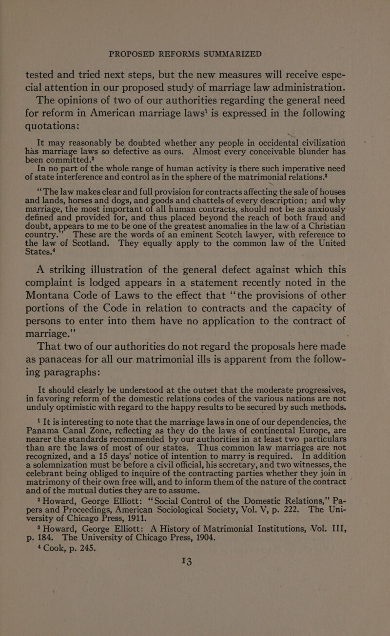 tested and tried next steps, but the new measures will receive espe- cial attention in our proposed study of marriage law administration. The opinions of two of our authorities regarding the general need for reform in American marriage laws! is expressed in the following quotations: It may reasonably be doubted whether any people in occidental civilization has marriage laws so defective as ours. Almost every conceivable blunder has been committed.? In no part of the whole range of human activity is there such imperative need of state interference and control as in the sphere of the matrimonial relations.® ““ The law makes clear and full provision for contracts affecting the sale of houses and lands, horses and dogs, and goods and chattels. of every description; and why marriage, the most important of all human contracts, should not be as anxiously defined and provided for, and thus placed beyond the reach of both fraud and doubt, appears to me to be one of the greatest anomalies in the law of a Christian country.”’ These are the words of an eminent Scotch lawyer, with reference to ih law of Scotland. They equally apply to the common law of the United tates. A striking illustration of the general defect against which this complaint is lodged appears in a statement recently noted in the Montana Code of Laws to the effect that ‘‘the provisions of other portions of the Code in relation to contracts and the capacity of persons to enter into them have no application to the contract of marriage.” That two of our authorities do not regard the proposals here made as panaceas for all our matrimonial ills is apparent from the follow- ing paragraphs: It should clearly be understood at the outset that the moderate progressives, in favoring reform of the domestic relations codes of the various nations are not unduly optimistic with regard to the happy results to be secured by such methods. 1 It is interesting to note that the marriage laws in one of our dependencies, the Panama Canal Zone, reflecting as they do the laws of continental Europe, are nearer the standards recommended by our authorities in at least two particulars than are the laws of most of our states. Thus common law marriages are not recognized, and a 15 days’ notice of intention to marry is required. In addition a solemnization must be before a civil official, his secretary, and two witnesses, the celebrant being obliged to inquire of the contracting parties whether they join in matrimony of their own free will, and to inform them of the nature of the contract ~ and of the mutual duties they are to assume. 2 Howard, George Elliott: ‘‘Social Control of the Domestic Relations,” Pa- pers and Proceedings, American Sociological Society, Vol. V, p. 222. The Uni- versity of Chicago Press, 1911. 8’ Howard, George Elliott: A History of Matrimonial Institutions, -Vol. III, p. 184. The University of Chicago Press, 1904. 4 Cook, p. 245.