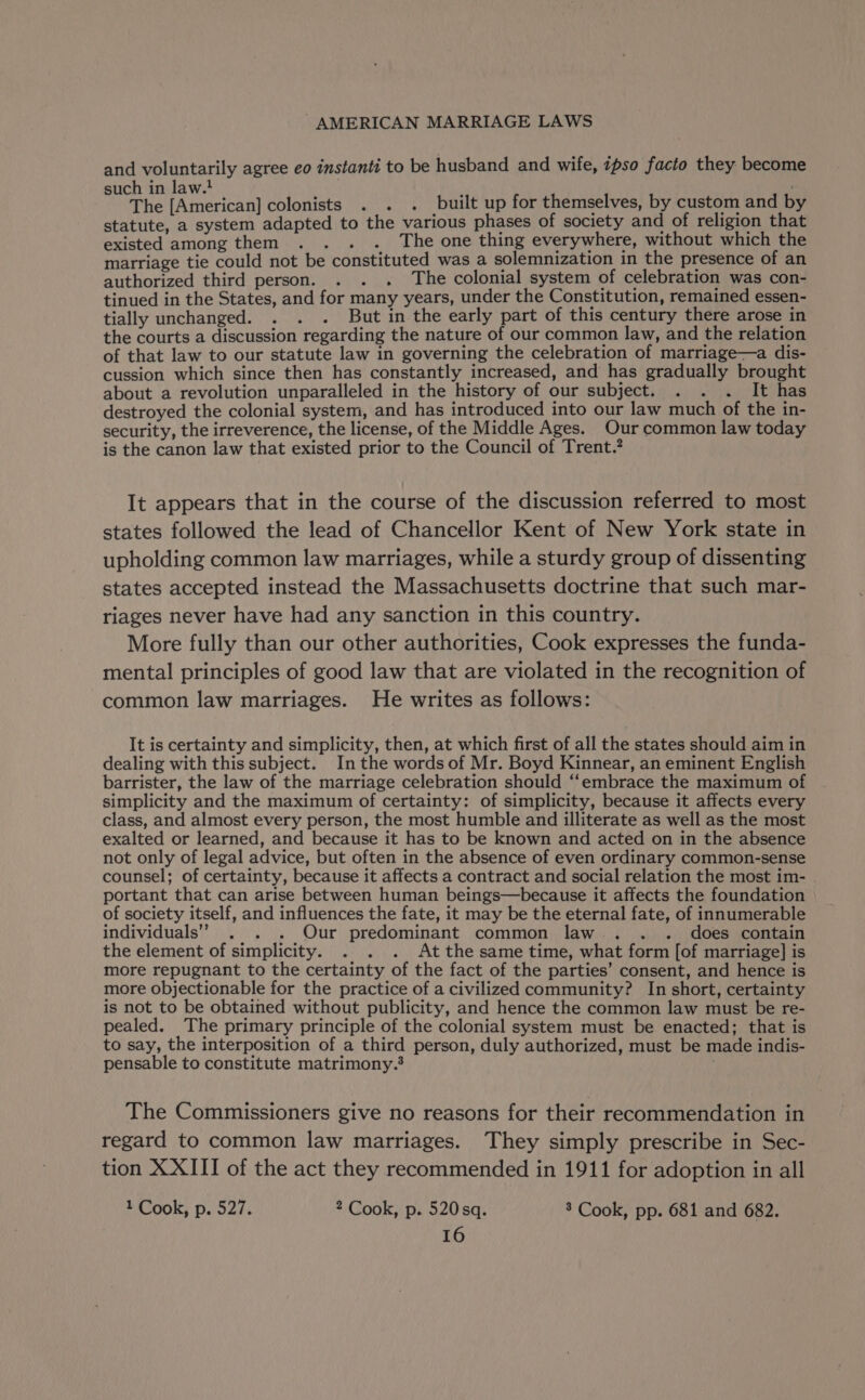 and voluntarily agree eo instanti to be husband and wife, ipso facto they become such in law. : The [American] colonists . . . built up for themselves, by custom and by statute, a system adapted to the various phases of society and of religion that existed among them . . . . The one thing everywhere, without which the marriage tie could not be constituted was a solemnization in the presence of an authorized third person. . . . The colonial system of celebration was con- tinued in the States, and for many years, under the Constitution, remained essen- tially unchanged. . . . But in the early part of this century there arose in the courts a discussion regarding the nature of our common law, and the relation of that law to our statute law in governing the celebration of marriage—a dis- cussion which since then has constantly increased, and has gradually brought about a revolution unparalleled in the history of our subject. . . . It has destroyed the colonial system, and has introduced into our law much of the in- security, the irreverence, the license, of the Middle Ages. Our common law today is the canon law that existed prior to the Council of Trent.’ It appears that in the course of the discussion referred to most states followed the lead of Chancellor Kent of New York state in upholding common law marriages, while a sturdy group of dissenting states accepted instead the Massachusetts doctrine that such mar- riages never have had any sanction in this country. More fully than our other authorities, Cook expresses the funda- mental principles of good law that are violated in the recognition of common law marriages. He writes as follows: It is certainty and simplicity, then, at which first of all the states should aim in dealing with this subject. Inthe words of Mr. Boyd Kinnear, an eminent English barrister, the law of the marriage celebration should “‘embrace the maximum of simplicity and the maximum of certainty: of simplicity, because it affects every class, and almost every person, the most humble and illiterate as well as the most exalted or learned, and because it has to be known and acted on in the absence not only of legal advice, but often in the absence of even ordinary common-sense counsel; of certainty, because it affects a contract and social relation the most im- portant that can arise between human beings—because it affects the foundation of society itself, and influences the fate, it may be the eternal fate, of innumerable individuals” . . . Our predominant common law... . does contain the element of simplicity. . . . Atthe same time, what form [of marriage] is more repugnant to the certainty of the fact of the parties’ consent, and hence is more objectionable for the practice of a civilized community? In short, certainty is not to be obtained without publicity, and hence the common law must be re- pealed. The primary principle of the colonial system must be enacted; that is to say, the interposition of a third person, duly authorized, must be made indis- pensable to constitute matrimony. The Commissioners give no reasons for their recommendation in regard to common law marriages. They simply prescribe in Sec- tion XXIII of the act they recommended in 1911 for adoption in all 1 Cook, p. 527. 2 Cook, p. 520sq. 3 Cook, pp. 681 and 682.