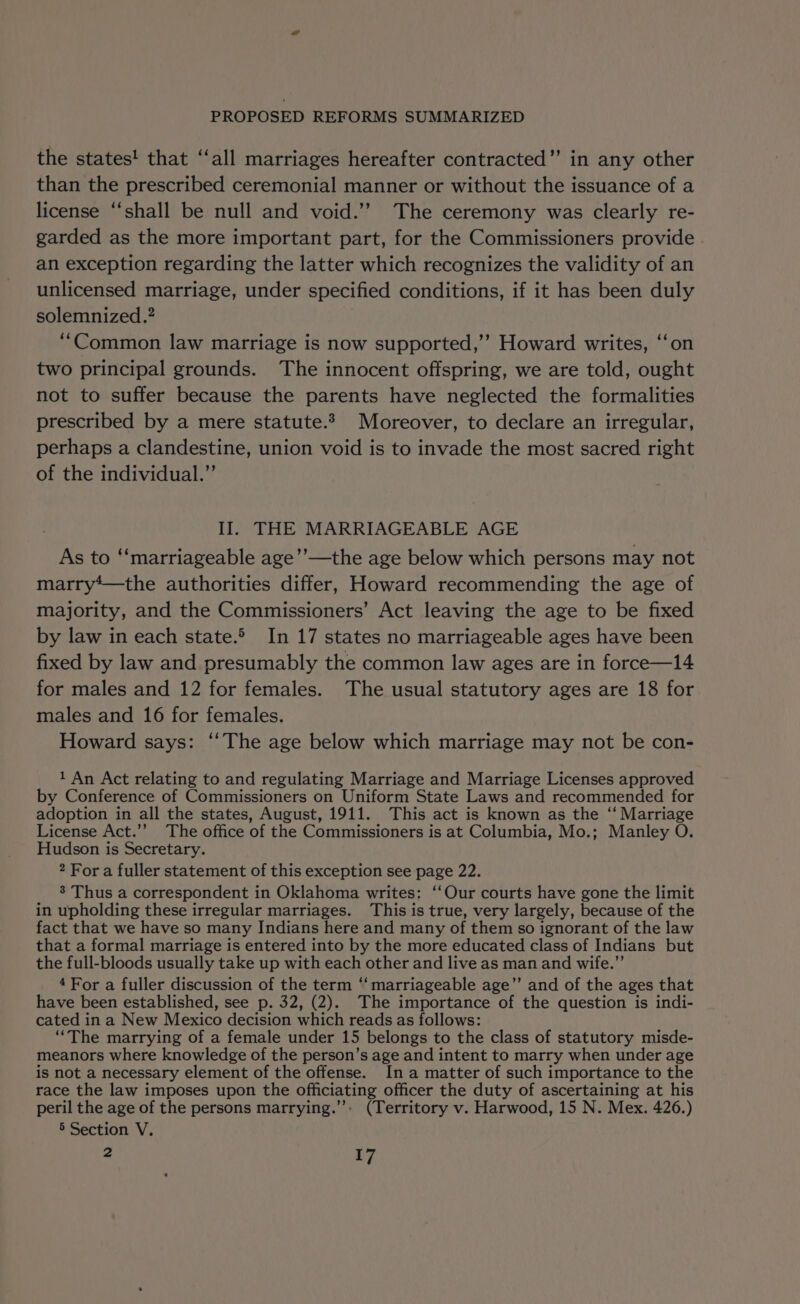 the states! that “‘all marriages hereafter contracted” in any other than the prescribed ceremonial manner or without the issuance of a license “shall be null and void.’’ The ceremony was clearly re- garded as the more important part, for the Commissioners provide an exception regarding the latter which recognizes the validity of an unlicensed marriage, under specified conditions, if it has been duly solemnized.? “Common law marriage is now supported,’’ Howard writes, ‘‘on two principal grounds. The innocent offspring, we are told, ought not to suffer because the parents have neglected the formalities prescribed by a mere statute. Moreover, to declare an irregular, perhaps a clandestine, union void is to invade the most sacred right of the individual.”’ II. THE MARRIAGEABLE AGE As to ‘“‘marriageable age’’—the age below which persons may not marry*—the authorities differ, Howard recommending the age of majority, and the Commissioners’ Act leaving the age to be fixed by law in each state. In 17 states no marriageable ages have been fixed by law and presumably the common law ages are in force—14 for males and 12 for females. The usual statutory ages are 18 for males and 16 for females. Howard says: ‘‘The age below which marriage may not be con- 1 An Act relating to and regulating Marriage and Marriage Licenses approved by Conference of Commissioners on Uniform State Laws and recommended for adoption in all the states, August, 1911. This act is known as the ‘“ Marriage License Act.’’ The office of the Commissioners is at Columbia, Mo.; Manley O. Hudson is Secretary. 2 For a fuller statement of this exception see page 22. 8’ Thus a correspondent in Oklahoma writes: ‘‘Our courts have gone the limit in upholding these irregular marriages. This is true, very largely, because of the fact that we have so many Indians here and many of them so ignorant of the law that a formal marriage is entered into by the more educated class of Indians but the full-bloods usually take up with each other and live as man and wife.” 4For a fuller discussion of the term “ marriageable age”’ and of the ages that have been established, see p. 32, (2). The importance of the question is indi- cated ina New Mexico decision which reads as follows: “The marrying of a female under 15 belongs to the class of statutory misde- meanors where knowledge of the person’s age and intent to marry when under age is not a necessary element of the offense. In a matter of such importance to the race the law imposes upon the officiating officer the duty of ascertaining at his peril the age of the persons marrying.’”’: (Territory v. Harwood, 15 N. Mex. 426.) 5 Section V.