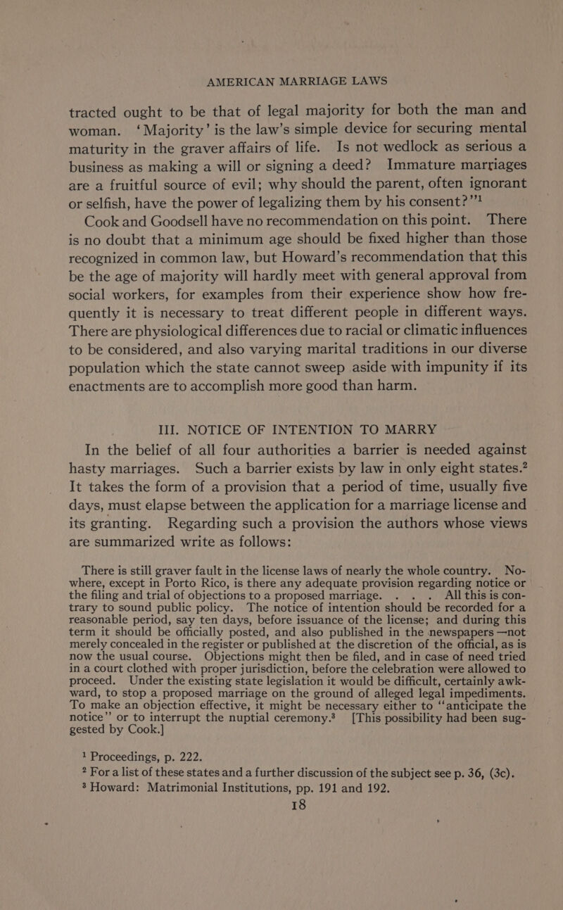 tracted ought to be that of legal majority for both the man and woman. ‘Majority’ is the law’s simple device for securing mental maturity in the graver affairs of life. Is not wedlock as serious a business as making a will or signing a deed? Immature marriages are a fruitful source of evil; why should the parent, often ignorant or selfish, have the power of legalizing them by his consent?” Cook and Goodsell have no recommendation on this point. There is no doubt that a minimum age should be fixed higher than those recognized in common law, but Howard’s recommendation that this be the age of majority will hardly meet with general approval from social workers, for examples from their experience show how fre- quently it is necessary to treat different people in different ways. There are physiological differences due to racial or climatic influences to be considered, and also varying marital traditions in our diverse population which the state cannot sweep aside with impunity if its enactments are to accomplish more good than harm. III. NOTICE OF INTENTION TO MARRY In the belief of all four authorities a barrier is needed against hasty marriages. Such a barrier exists by law in only eight states.” It takes the form of a provision that a period of time, usually five days, must elapse between the application for a marriage license and its granting. Regarding such a provision the authors whose views are summarized write as follows: There is still graver fault in the license laws of nearly the whole country. No- where, except in Porto Rico, is there any adequate provision regarding notice or the filing and trial of objections to a proposed marriage. . All this is con- trary to sound public policy. The notice of intention should be recorded for a reasonable period, say ten days, before issuance of the license; and during this term it should be officially posted, and also published in the newspapers —not merely concealed in the register or published at the discretion of the official, as is now the usual course. Objections might then be filed, and in case of need tried in a court clothed with proper jurisdiction, before the celebration were allowed to proceed. Under the existing state legislation it would be difficult, certainly awk- ward, to stop a proposed marriage on the ground of alleged legal impediments. To make an objection effective, it might be necessary either to ‘‘anticipate the notice’’ or to interrupt the nuptial ceremony.’ [This possibility had been sug- gested by Cook.] 1 Proceedings, p. 222. * For a list of these states and a further discussion of the subject see p. 36, (3c). ’ Howard: Matrimonial Institutions, pp. 191 and 192.