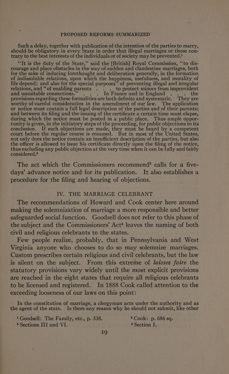 Such a delay, together with publication of the intention of the parties to marry, should be obligatory in every State in order that illegal marriages or those con- trary to the best interests of the individuals or of society may be prevented. “It is the duty of the State,” said the [British] Royal Commission, ‘‘to dis- courage and place obstacles in the way of sudden and clandestine marriages, both for the sake of inducing forethought and deliberation generally, in the formation of indissoluble relations, upon which the happiness, usefulness, and morality of life depend; and also for the special purposes”’ of preventing illegal and irregular relations, and “‘of enabling parents . . . to protect minors from improvident and unsuitable connections.” . . . In France andin England . . . the provisions regarding these formalities are both definite and systematic. They are worthy of-careful consideration in the amendment of our law. The application or notice must contain‘a full legal description of the parties and of their parents; and between its filing and the issuing of the certificate a certain time must elapse, during which the notice must be posted in a public place. Thus ample oppor- tunity is given, in the initiatory steps of the proceeding, for public objections to its conclusion. If such objections are made, they must be heard by a competent court before the regular course is resumed. But in most of the United States, not only does the notice contain an insufficient description of the parties, but also the officer is allowed to issue his certificate directly upon the filing of the notice, thus excluding any public objection at the very time when it can be fully and fairly considered.” The act which the Commissioners recommend? calls for a five- days’ advance notice and for its publication. It also establishes a procedure for the filing and hearing of objections. IV. THE MARRIAGE CELEBRANT The recommendations of Howard and Cook center here around making the solemnization of marriage a more responsible and better safeguarded social function. Goodsell does not refer to this phase of the subject and the Commissioners’ Act* leaves the naming of both civil and religious celebrants to the states. . Few people realize, probably, that in Pennsylvania and ‘West Virginia anyone. who chooses to do so may solemnize marriages. Custom prescribes certain religious and civil celebrants, but the law is silent on the subject. From this extreme of laissez faire the statutory provisions vary widely until the most explicit provisions are reached in the eight states that require all religious celebrants to be licensed and registered. In 1888 Cook called attention to the exceeding looseness of our laws on this point: In the constitution of marriage, a clergyman acts under the authority and as the agent of the state. Is there any reason why he should not submit, like other 1 Goodsell: The F amily, etc., p. 538. 2 Cook: p. 686 sq. 3 Sections III and VI. 4 Section I.