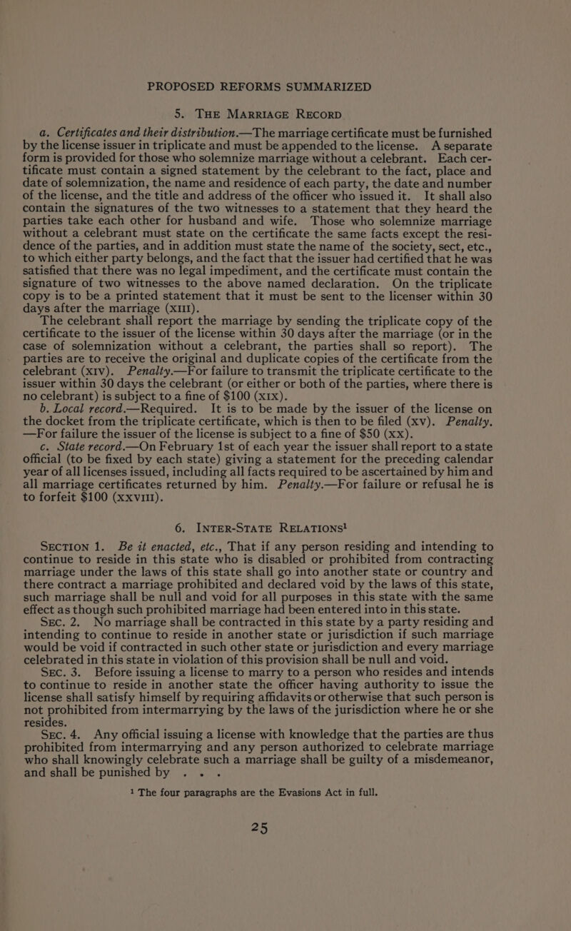 5. THE MARRIAGE RECORD a. Certificates and their distribution.—The marriage certificate must be furnished by the license issuer in triplicate and must be appended to the license. A separate form is provided for those who solemnize marriage without a celebrant. Each cer- tificate must contain a signed statement by the celebrant to the fact, place and date of solemnization, the name and residence of each party, the date and number of the license, and the title and address of the officer who issued it. It shall also contain the signatures of the two witnesses to a statement that they heard the parties take each other for husband and wife. Those who solemnize marriage without a celebrant must state on the certificate the same facts except the resi- dence of the parties, and in addition must state the name of the society, sect, etc., to which either party belongs, and the fact that the issuer had certified that he was satisfied that there was no legal impediment, and the certificate must contain the signature of two witnesses to the above named declaration. On the triplicate copy is to be a printed statement that it must be sent to the licenser within 30 days after the marriage (XIII). The celebrant shall report the marriage by sending the triplicate copy of the certificate to the issuer of the license within 30 days after the marriage (or in the case of solemnization without a celebrant, the parties shall so report). The parties are to receive the original and duplicate copies of the certificate from the celebrant (xIv). Penaliy.—For failure to transmit the triplicate certificate to the issuer within 30 days the celebrant (or either or both of the parties, where there is no celebrant) is subject to a fine of $100 (x1x). b. Local record.—Required. It is to be made by the issuer of the license on the docket from the triplicate certificate, which is then to be filed (xv). Penalty. —For failure the issuer of the license is subject to a fine of $50 (xx). c. State record.—On February 1st of each year the issuer shall report to astate official (to be fixed by each state) giving a statement for the preceding calendar year of all licenses issued, including all facts required to be ascertained by him and all marriage certificates returned by him. Penalty.—For failure or refusal he is to forfeit $100 (xxvil!). 6. INTER-STATE RELATIONS! SECTION 1. Be it enacted, etc., That if any person residing and intending to continue to reside in this state who is disabled or prohibited from contracting marriage under the laws of this state shall go into another state or country and there contract a marriage prohibited and declared void by the laws of this state, such marriage shall be null and void for all purposes in this state with the same effect as though such prohibited marriage had been entered into in this state. Sec. 2. No marriage shall be contracted in this state by a party residing and intending to continue to reside in another state or jurisdiction if such marriage would be void if contracted in such other state or jurisdiction and every marriage celebrated in this state in violation of this provision shall be null and void. Sec. 3. Before issuing a license to marry to a person who resides and intends to continue to reside in another state the officer having authority to issue the license shall satisfy himself by requiring affidavits or otherwise that such person is not prohibited from intermarrying by the laws of the jurisdiction where he or she resides. Sec. 4. Any official issuing a license with knowledge that the parties are thus prohibited from intermarrying and any person authorized to celebrate marriage who shall knowingly celebrate such a marriage shall be guilty of a misdemeanor, and shall be punished by .. . 1 The four paragraphs are the Evasions Act in full,