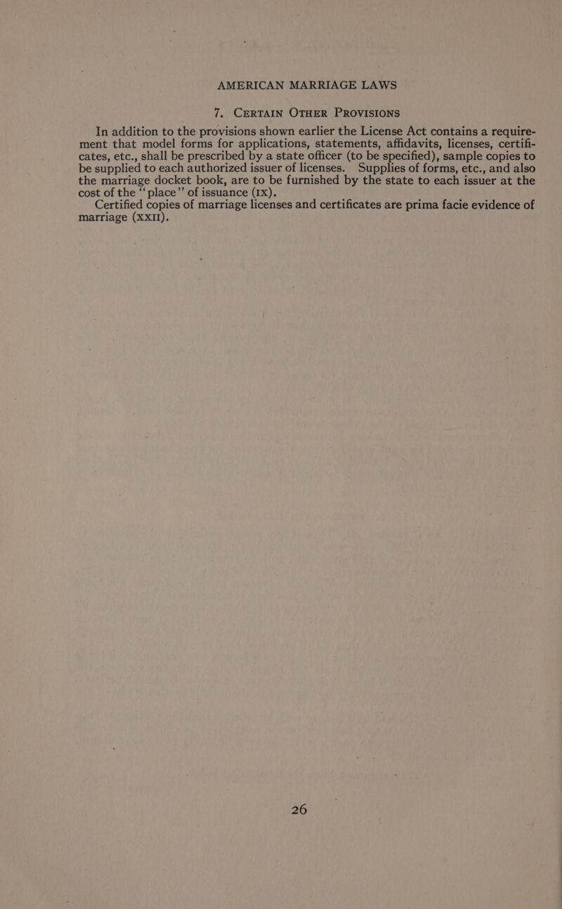 7. CERTAIN OTHER PROVISIONS In addition to the provisions shown earlier the License Act contains a require- ment that model forms for applications, statements, affidavits, licenses, certifi- cates, etc., shall be prescribed by a state officer (to be specified), sample copies to be supplied to each authorized issuer of licenses. Supplies of forms, etc., and also the marriage docket book, are to be furnished by the state to each issuer at the cost of the ‘‘ place”’ of issuance (IX). Certified copies of marriage licenses and certificates are prima facie evidence of marriage (XXII).