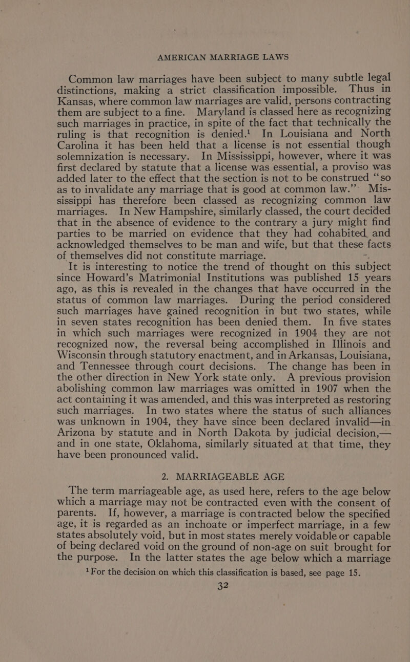 Common law marriages have been subject to many subtle legal distinctions, making a strict classification impossible. Thus in Kansas, where common law marriages are valid, persons contracting them are subject toa fine. Maryland is classed here as recognizing such marriages in practice, in spite of the fact that technically the ruling is that recognition is denied.!. In Louisiana and North Carolina it has been held that a license is not essential though solemnization is necessary. In Mississippi, however, where it was first declared by statute that a license was essential, a proviso was added later to the effect that the section is not to be construed “‘so as to invalidate any marriage that is good at common law.” Mis- sissippi has therefore been classed as recognizing common law marriages. In New Hampshire, similarly classed, the court decided that in the absence of evidence to the contrary a jury might find parties to be married on evidence that they had cohabited, and acknowledged themselves to be man and wife, but that these facts of themselves did not constitute marriage. ~, It is interesting to notice the trend of thought on this subject since Howard’s Matrimonial Institutions was published 15 years ago, as this is revealed in the changes that have occurred in the status of common law marriages. During the period considered such marriages have gained recognition in but: two states, while in seven states recognition has been denied them. In five states in which such marriages were recognized in 1904 they are not recognized now, the reversal being accomplished in Illinois and Wisconsin through statutory enactment, and in Arkansas, Louisiana, and Tennessee through court decisions. The change has been in the other direction in New York state only. A previous provision abolishing common law marriages was omitted in 1907 when the act containing it was amended, and this was interpreted as restoring such marriages. In two states where the status of such alliances was unknown in 1904, they have since been declared invalid—in Arizona by statute and in North Dakota by judicial decision,— and in one state, Oklahoma, similarly situated at that time, they have been pronounced valid. 2. MARRIAGEABLE AGE The term marriageable age, as used here, refers to the age below which a marriage may not be contracted even with the consent of parents. If, however, a marriage is contracted below the specified age, it is regarded as an inchoate or imperfect marriage, in a few states absolutely void, but in most states merely voidable or capable of being declared void on the ground of non-age on suit brought for the purpose. In the latter states the age below which a marriage 1For the decision on which this classification is based, see page 15.