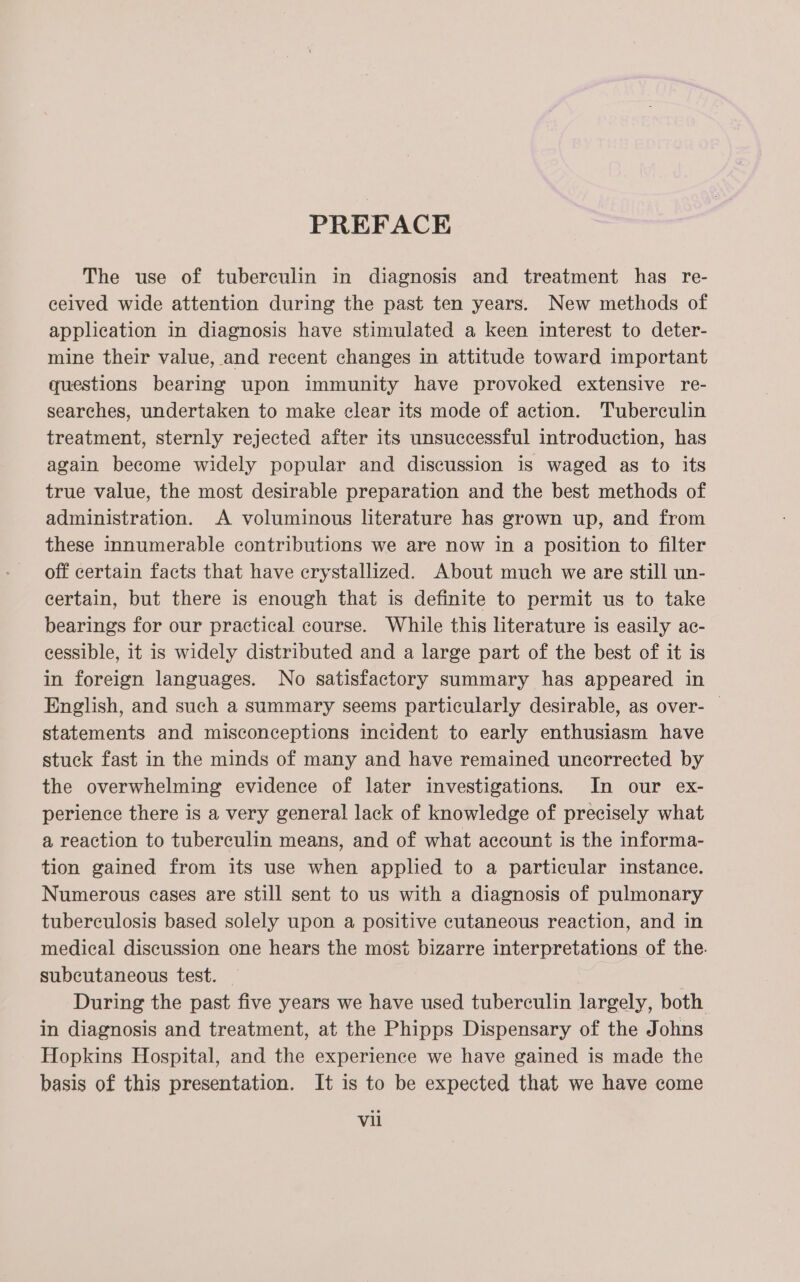 PREFACE The use of tuberculin in diagnosis and treatment has re- ceived wide attention during the past ten years. New methods of application in diagnosis have stimulated a keen interest to deter- mine their value, and recent changes in attitude toward important questions bearing upon immunity have provoked extensive re- searches, undertaken to make clear its mode of action. Tuberculin treatment, sternly rejected after its unsuccessful introduction, has again become widely popular and discussion is waged as to its true value, the most desirable preparation and the best methods of administration. A voluminous literature has grown up, and from these innumerable contributions we are now in a position to filter off certain facts that have crystallized. About much we are still un- certain, but there is enough that is definite to permit us to take bearings for our practical course. While this literature is easily ac- eessible, it is widely distributed and a large part of the best of it is in foreign languages. No satisfactory summary has appeared in English, and such a summary seems particularly desirable, as over- | statements and misconceptions incident to early enthusiasm have stuck fast in the minds of many and have remained uncorrected by the overwhelming evidence of later investigations. In our ex- perience there is a very general lack of knowledge of precisely what a reaction to tuberculin means, and of what account is the informa- tion gained from its use when applied to a particular instance. Numerous eases are still sent to us with a diagnosis of pulmonary tuberculosis based solely upon a positive cutaneous reaction, and in medical discussion one hears the most bizarre interpretations of the. subcutaneous test. _ During the past five years we have used tuberculin largely, both in diagnosis and treatment, at the Phipps Dispensary of the Johns Hopkins Hospital, and the experience we have gained is made the basis of this presentation. It is to be expected that we have come Vil