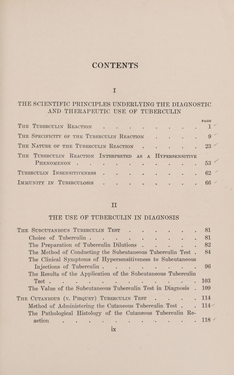 CONTENTS I AND THERAPEUTIC USE OF TUBERCULIN THE TUBERCULIN REACTION THE SPECIFICITY OF THE TUBERCULIN REACTION THE NATURE OF THE TUBERCULIN REACTION Tue TUBERCULIN REACTION INTERPRETED AS A HYPERSENSITIVE PHENOMENON TUBERCULIN INSENSITIVENESS IMMUNITY IN TUBERCULOSIS IT THE USE OF TUBERCULIN IN DIAGNOSIS THE SUBCUTANEOUS TUBERCULIN TEST Choice of Tuberculin . The Preparation of Tuberculin Pinto ‘ The Method of Conducting the Subcutaneous feateeentin Test 5 The Clinical Symptoms of Hypersensitiveness to Subcutaneous Injections of Tuberculin . The Results of the Application of ne Soe ixneda eens Test . : The Value of the Subeutaneote faved Test in Divewous Tue CuTaNnrous (v. Prrquer) TuBERCULIN TEST : Method of Administering the Cutaneous Tuberculin Test . The Pathological Histology of the Cutaneous Tuberculin Re- action ; ‘ ‘ : Wi ee. 1x 81 81 82 84 96 103 109 114 1147 1134