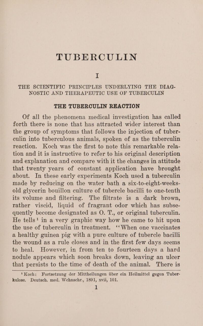 TUBERCULIN I THE SCIENTIFIC PRINCIPLES UNDERLYING THE DIAG- NOSTIC AND THERAPEUTIC USE OF TUBERCULIN THE TUBERCULIN REACTION Of all the phenomena medical investigation has called forth there is none that has attracted wider interest than the group of symptoms that follows the injection of tuber- culin into tuberculous animals, spoken of as the tuberculin reaction. Koch was the first to note this remarkable rela- tion and it is instructive to refer to his original description and explanation and compare with it the changes in attitude that twenty years of constant application have brought about. In these early experiments Koch used a tuberculin made by reducing on the water bath a six-to-eight-weeks- old glycerin bouillon culture of tubercle bacilli to one-tenth its volume and filtering. The filtrate is a dark brown, rather viscid, liquid of fragrant odor which has subse- quently become designated as O. T., or original tuberculin. He tells! in a very graphic way how he came to hit upon the use of tuberculin in treatment. ‘‘When one vaccinates a healthy guinea pig with a pure culture of tubercle bacilli the wound as a rule closes and in the first few days seems to heal. However, in from ten to fourteen days a hard nodule appears which soon breaks down, leaving an ulcer that persists to the time of death of the animal. There is 1Koch: Fortsetzung der Mittheilungen iiber ein Heilmittel gegen Tuber- _ kulose. Deutsch. med. Wehnschr., 1891, xvii, 101.