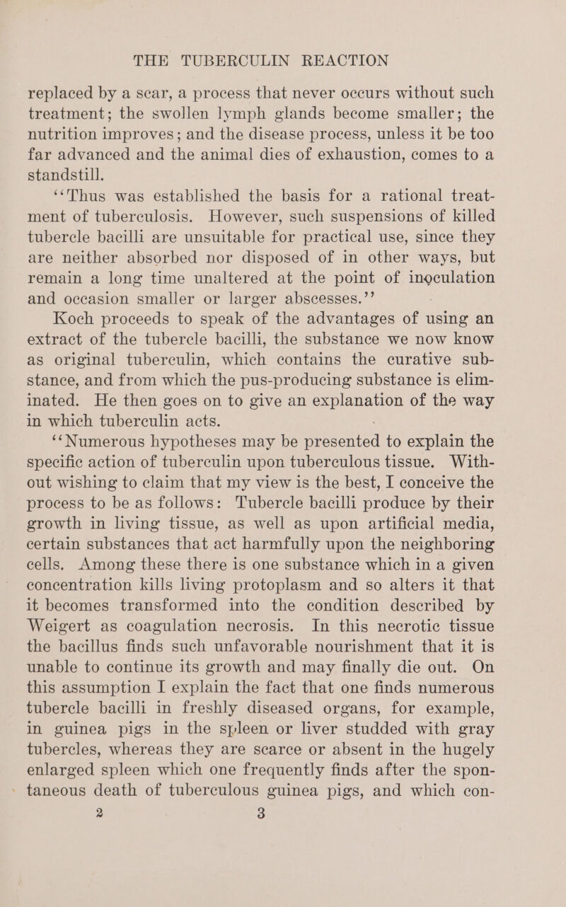 replaced by a sear, a process that never occurs without such treatment; the swollen lymph glands become smaller; the nutrition improves; and the disease process, unless it be too far advanced and the animal dies of exhaustion, comes to a standstill. ‘‘Thus was established the basis for a rational treat- ment of tuberculosis. However, such suspensions of killed tubercle bacilli are unsuitable for practical use, since they are neither absorbed nor disposed of in other ways, but remain a long time unaltered at the pomt of BLE: and occasion smaller or larger abscesses.’ Koch proceeds to speak of the advantages of using an extract of the tubercle bacilli, the substance we now know as original tuberculin, which contains the curative sub- stance, and from which the pus-producing substance is elim- inated. He then goes on to give an explanation of the way in which tuberculin acts. ‘‘Numerous hypotheses may be eee to explain the specific action of tuberculin upon tuberculous tissue. With- out wishing to claim that my view is the best, I conceive the process to be as follows: Tubercle bacilli produce by their growth in living tissue, as well as upon artificial media, certain substances that act harmfully upon the neighboring cells. Among these there is one substance which in a given concentration kills living protoplasm and so alters it that it becomes transformed into the condition described by Weigert as coagulation necrosis. In this necrotic tissue the bacillus finds such unfavorable nourishment that it is unable to continue its growth and may finally die out. On this assumption I explain the fact that one finds numerous tubercle bacilli in freshly diseased organs, for example, in guinea pigs in the spleen or liver studded with gray tubercles, whereas they are scarce or absent in the hugely enlarged spleen which one frequently finds after the spon- - taneous death of tuberculous guinea pigs, and which con-