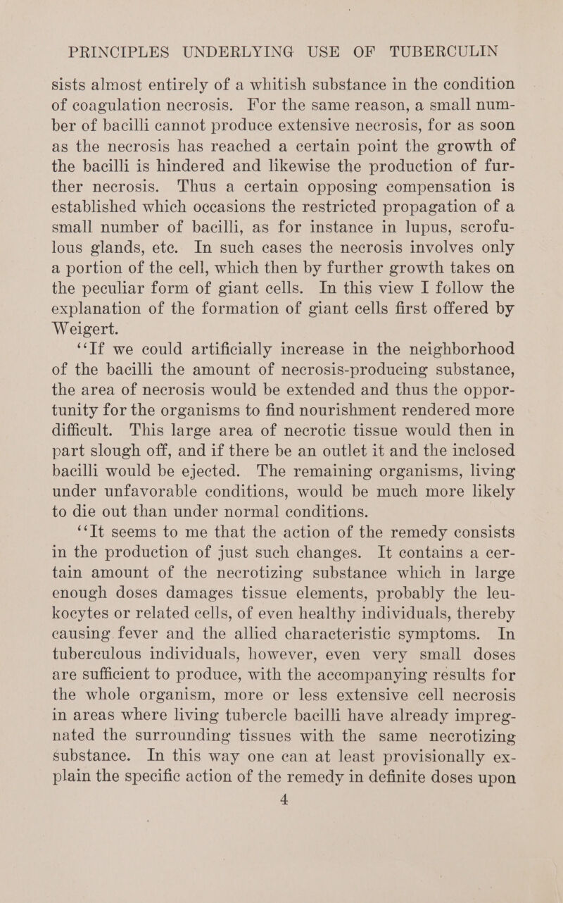sists almost entirely of a whitish substance in the condition of coagulation necrosis. For the same reason, a small num- ber of bacilli cannot produce extensive necrosis, for as soon as the necrosis has reached a certain point the growth of the bacilli is hindered and likewise the production of fur- ther necrosis. Thus a certain opposing compensation is established which occasions the restricted propagation of a small number of bacilli, as for instance in lupus, scrofu- lous glands, ete. In such cases the necrosis involves only a portion of the cell, which then by further growth takes on the peculiar form of giant cells. In this view I follow the explanation of the formation of giant cells first offered by Weigert. ‘‘Tf we could artificially increase in the neighborhood of the bacilli the amount of necrosis-producing substance, the area of necrosis would be extended and thus the oppor- tunity for the organisms to find nourishment rendered more difficult. This large area of necrotic tissue would then in part slough off, and if there be an outlet it and the inclosed bacilli would be ejected. The remaining organisms, living under unfavorable conditions, would be much more likely to die out than under normal conditions. ‘‘Tt seems to me that the action of the remedy consists in the production of just such changes. It contains a cer- tain amount of the necrotizing substance which in large enough doses damages tissue elements, probably the leu- kocytes or related cells, of even healthy individuals, thereby causing. fever and the allied characteristic symptoms. In tuberculous individuals, however, even very small doses are Sufficient to produce, with the accompanying results for the whole organism, more or less extensive cell necrosis in areas where living tubercle bacilli have already impreg- nated the surrounding tissues with the same necrotizing substance. In this way one can at least provisionally ex- plain the specific action of the remedy in definite doses upon