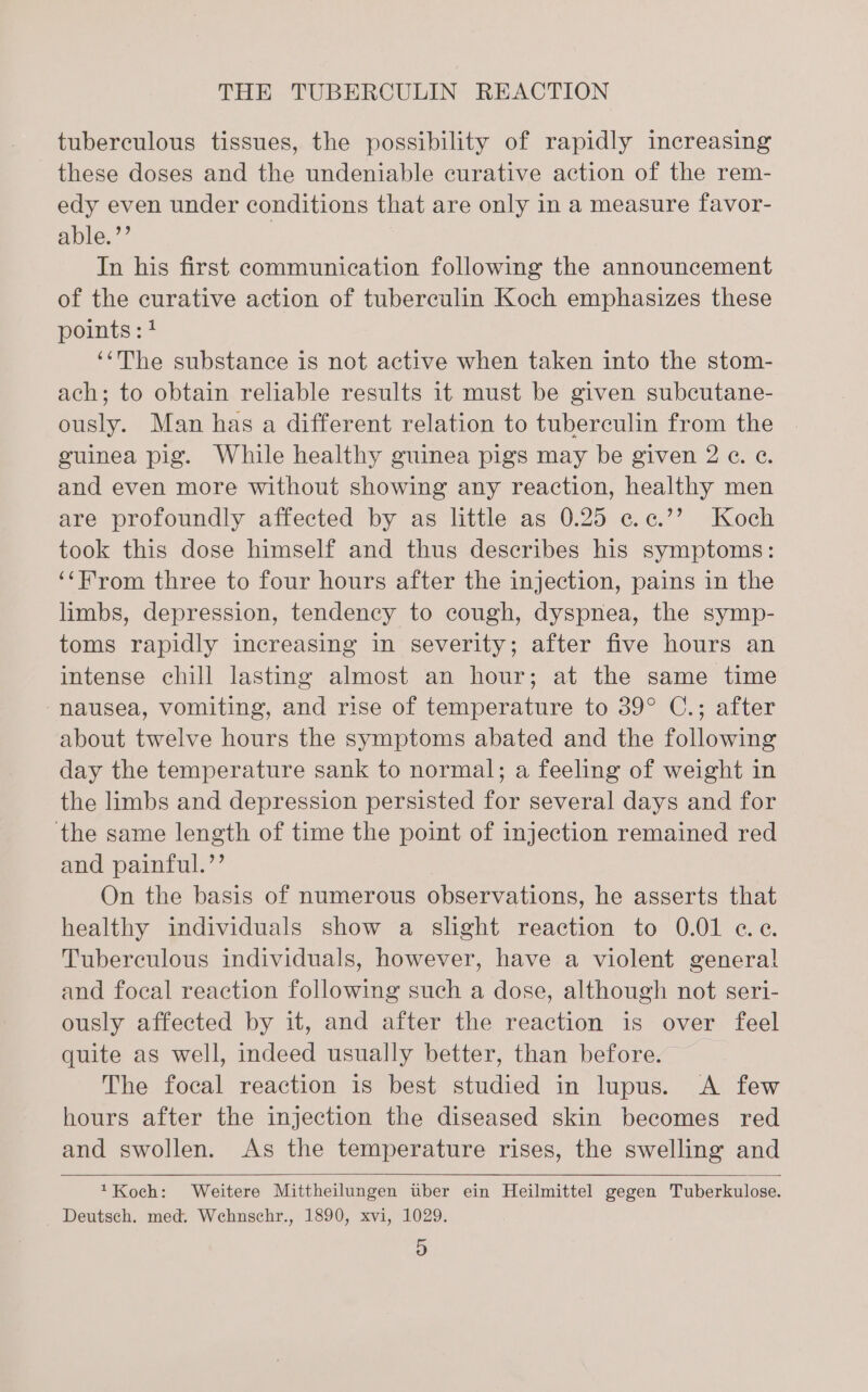 tuberculous tissues, the possibility of rapidly increasing these doses and the undeniable curative action of the rem- edy even under conditions that are only in a measure favor- able.’’ | | In his first communication following the announcement of the curative action of tuberculin Koch emphasizes these points : 4 ‘“‘The substance is not active when taken into the stom- ach; to obtain reliable results it must be given subcutane- ously. Man has a different relation to tuberculin from the guinea pig. While healthy guinea pigs may be given 2 ¢. ¢. and even more without showing any reaction, healthy men are profoundly affected by as little as 0.25 ¢.¢.’’ Koch took this dose himself and thus describes his symptoms: ‘‘H'rom three to four hours after the injection, pains in the limbs, depression, tendency to cough, dyspnea, the symp- toms rapidly increasing in severity; after five hours an intense chill lasting almost an hour; at the same time nausea, vomiting, and rise of temperature to 39° C.; after about twelve hours the symptoms abated and the following day the temperature sank to normal; a feeling of weight in the limbs and depression persisted for several days and for the same length of time the point of injection remained red and painful.’’ On the basis of numerous observations, he asserts that healthy individuals show a slight reaction to 0.01 ce. Tuberculous individuals, however, have a violent genera! and focal reaction following such a dose, although not seri- ously affected by it, and after the reaction is over feel quite as well, indeed usually better, than before. The focal reaction is best studied in lupus. &lt;A few hours after the injection the diseased skin becomes red and swollen. As the temperature rises, the swelling and *Koch: Weitere Mittheilungen uber ein Heilmittel gegen Tuberkulose. Deutsch. med. Wehnschr., 1890, xvi, 1029.