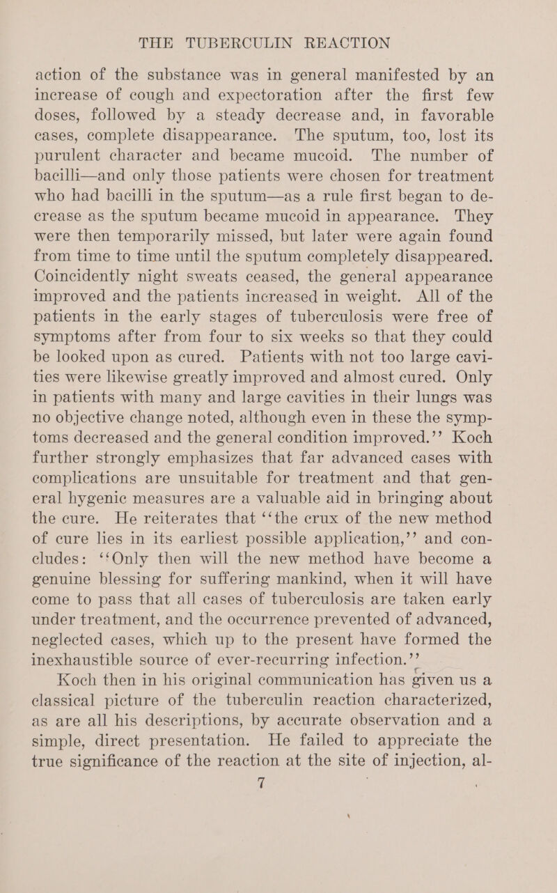 action of the substance was in general manifested by an increase of cough and expectoration after the first few doses, followed by a steady decrease and, in favorable cases, complete disappearance. The sputum, too, lost its purulent character and became mucoid. The number of bacili—and only those patients were chosen for treatment who had bacilli in the sputum—as a rule first began to de- crease as the sputum became mucoid in appearance. They were then temporarily missed, but later were again found from time to time until the sputum completely disappeared. Coincidently night sweats ceased, the general appearance improved and the patients increased in weight. All of the patients in the early stages of tuberculosis were free of symptoms after from four to six weeks so that they could be looked upon as cured. Patients with not too large cavi- ties were likewise greatly improved and almost cured. Only in patients with many and large eavities in their lungs was no objective change noted, although even in these the symp- toms decreased and the general condition improved.’’ Koch further strongly emphasizes that far advanced cases with complications are unsuitable for treatment and that gen- eral hygenic measures are a valuable aid in bringing about the cure. He reiterates that ‘‘the crux of the new method of cure lies in its earliest possible application,’’ and con- cludes: ‘‘Only then will the new method have become a genuine blessing for suffering mankind, when it will have come to pass that all cases of tuberculosis are taken early under treatment, and the occurrence prevented of advanced, neglected cases, which up to the present have formed the inexhaustible source of ever-recurring infection.’ Koch then in his original communication has given us a classical picture of the tuberculin reaction characterized, as are all his descriptions, by accurate observation and a simple, direct presentation. He failed to appreciate the true significance of the reaction at the site of injection, al-