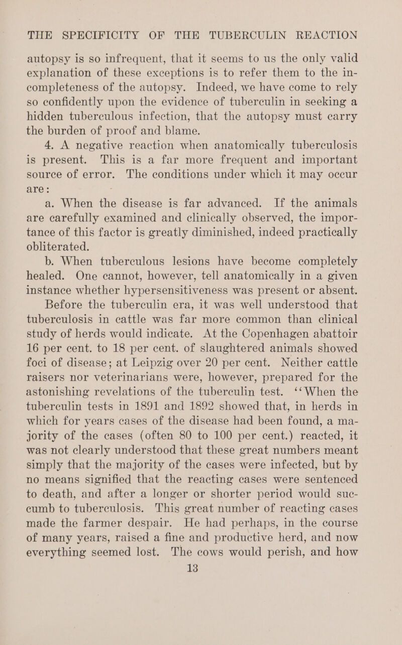 autopsy is so infrequent, that it seems to us the only valid explanation of these exceptions is to refer them to the in- completeness of the autopsy. Indeed, we have come to rely so confidently upon the evidence of tuberculin in seeking a hidden tuberculous infection, that the autopsy must carry the burden of proof and blame. 4. A negative reaction when anatomically tuberculosis is present. This is a far more frequent and important source of error. The conditions under which it may occur are: a. When the disease is far advanced. If the animals are carefully examined and clinically observed, the impor- tance of this factor is greatly diminished, indeed practically obliterated. b. When tuberculous lesions have become completely healed. One cannot, however, tell anatomically in a given instance whether hypersensitiveness was present or absent. Before the tuberculin era, it was well understood. that tuberculosis in cattle was far more common than clinical study of herds would indicate. At the Copenhagen abattoir 16 per cent. to 18 per cent. of slaughtered animals showed foci of disease; at Leipzig over 20 per cent. Neither cattle raisers nor veterinarians were, however, prepared for the astonishing revelations of the tuberculin test. ‘‘When the tuberculin tests in 1891 and 1892 showed that, in herds in which for years cases of the disease had been found, a ma- jority of the cases (often 80 to 100 per cent.) reacted, it was not clearly understood that these great numbers meant simply that the majority of the cases were infected, but by no means signified that the reacting cases were sentenced to death, and after a longer or shorter period would suc- cumb to tuberculosis. This great number of reacting cases made the farmer despair. He had perhaps, in the course of many years, raised a fine and productive herd, and now everything seemed lost. The cows would perish, and how