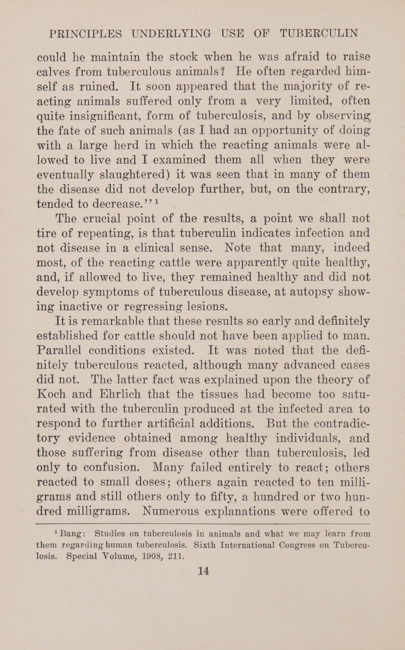 eould he maintain the stock when he was afraid to raise ealves from tuberculous animals? He often regarded him- self as ruined. It soon appeared that the majority of re- acting animals suffered only from a very limited, often quite insignificant, form of tuberculosis, and by observing the fate of such animals (as I had an opportunity of doing with a large herd in which the reacting animals were al- lowed to live and I examined them all when they were eventually slaughtered) it was seen that in many of them the disease did not develop further, but, on the contrary, tended to decrease.’’ 1 The crucial point of the results, a point we shall not tire of repeating, is that tuberculin indicates infection and not disease in a clinical sense. Note that many, indeed most, of the reacting cattle were apparently quite healthy, and, if allowed to live, they remained healthy and did not develop symptoms of tuberculous disease, at autopsy show- ing inactive or regressing lesions. It is remarkable that these results so early and definitely established for cattle should not have been applied to man. Parallel conditions existed. It was noted that the defi- nitely tuberculous reacted, although many advanced cases did not. The latter fact was explained upon the theory of Koch and Ehrlich that the tissues had become too satu- rated with the tuberculin produced at the infected area to respond to further artificial additions. But the contradic- tory evidence obtained among healthy individuals, and those suffering from disease other than tuberculosis, led only to confusion. Many failed entirely to react; others reacted to small doses; others again reacted to ten milli- grams and still others only to fifty, a hundred or two hun- dred milligrams. Numerous explanations were offered to *Bang: Studies on tuberculosis in animals and what we may learn from them regarding human tuberculosis. Sixth International Congress on Tubercu- losis. Special Volume, 1908, 211.