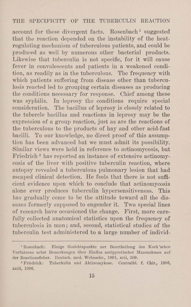 account for these divergent facts. Rosenbach! suggested that the reaction depended on the instability of the heat- regulating mechanism of tuberculous patients, and could be produced as well by numerous other bacterial products. Likewise that tuberculin is not specific, for it will cause fever in convalescents and patients in a weakened condi- tion, as readily as in the tuberculous. The frequency with which patients suffering from disease other than tubercu- losis reacted led to grouping certain diseases as producing the conditions necessary for response. Chief among these was syphilis. In leprosy the conditions require special consideration. The bacillus of leprosy is closely related to the tubercle bacillus and reactions in leprosy may be the expression of a group reaction, just as are the reactions of the tuberculous to the products of hay and other acid-fast bacili. To our knowledge, no direct proof of this assump- tion has been advanced but we must admit its possibility. Similar views were held in reference to actinomycosis, but Friedrich ? has reported an instance of extensive actinomy- cosis of the liver with positive tuberculin reaction, where autopsy revealed a tuberculous pulmonary lesion that had escaped clinical detection. He feels that there is not suffi- cient evidence upon which to conclude that actinomycosis alone ever produces tuberculin hypersensitiveness. This has gradually come to be the attitude toward all the dis- eases formerly supposed to engender it. 'T'wo special lines of research have occasioned the change. First, more care- fully collected anatomical statistics upon the frequency of tuberculosis in man; and, second, statistical studies of the tuberculin test administered to a large number of individ- *Rosenbach: Hinige Gesichtspunkte zur Beurtheilung des Koch’schen Verfahrens nebst Bemerkungen tuber Hinflus antipyretischer Maasnahmen auf der Reactionsfieber. Deutsch. med. Wehnschr., 1891, xvii, 309. 2Friedrich: Tuberkulin und Aktinomykose. Centralbl. f. Chir., 1896, xxiii, 1096.