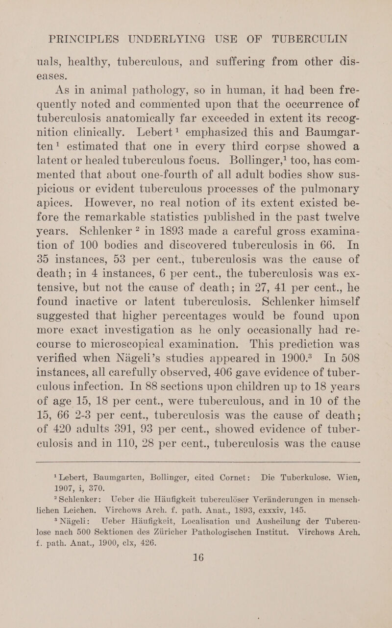 uals, healthy, tuberculous, and suffering from other dis- eases. | As in animal pathology, so in human, it had been fre- quently noted and commented upon that the occurrence of tuberculosis anatomically far exceeded in extent its recog- nition clinically. Lebert! emphasized this and Baumgar- ten! estimated that one in every third corpse showed a latent or healed tuberculous focus. Bollinger,! too, has com- mented that about one-fourth of all adult bodies show sus- picious or evident tuberculous processes of the pulmonary apices. However, no real notion of its extent existed be- fore the remarkable statistics published in the past twelve years. Schlenker ? in 1893 made a careful gross examina- tion of 100 bodies and discovered tuberculosis in 66. In 30 instances, 03 per cent., tuberculosis was the cause of death; in 4 instances, 6 per cent., the tuberculosis was ex- tensive, but not the cause of death; in 27, 41 per cent., he found inactive or latent tuberculosis. Schlenker himself suggested that higher percentages would be found upon more exact investigation as he only occasionally had re- course to microscopical examination. This prediction was verified when Nageli’s studies appeared in 1900.2 In 508 instances, all carefully observed, 406 gave evidence of tuber- culous infection. In 88 sections upon children up to 18 years of age 15, 18 per cent., were tuberculous, and in 10 of the 15, 66 2-3 per cent., tuberculosis was the cause of death; of 420 adults 391, 93 per cent., showed evidence of tuber- culosis and in 110, 28 per cent., tuberculosis was the cause 1Lebert, Baumgarten, Bollinger, cited Cornet: Die Tuberkulose. Wien, 1907, i, 370. *Schlenker: Ueber die Haufigkeit tuberculdser Verinderungen in mensch- lichen Leichen. Virchows Arch. f. path. Anat., 1893, exxxiv, 145. *Nageli: Ueber Haufigkeit, Localisation und Ausheilung der Tubercu- lose nach 500 Sektionen des Zuricher Pathologischen Institut. Virchows Arch. f. path. Anat., 1900, clx, 426.