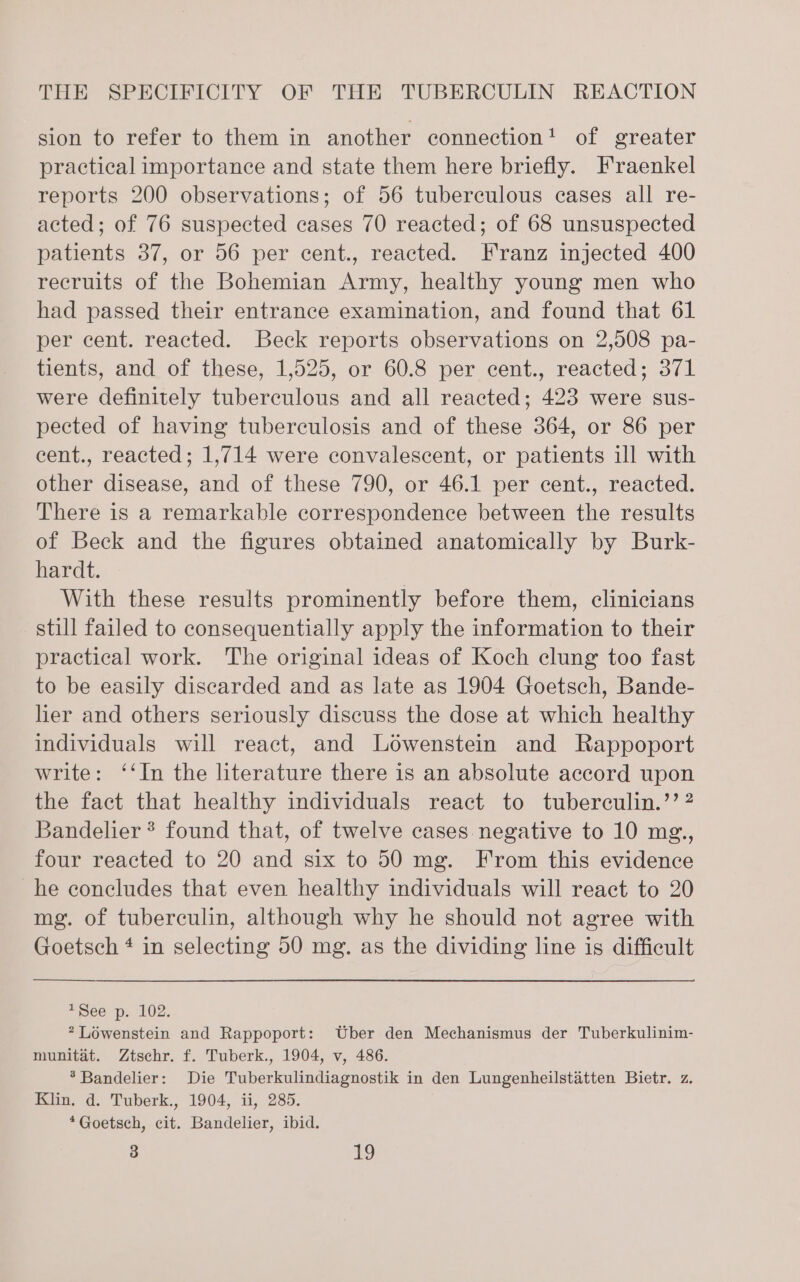 sion to refer to them in another connection! of greater practical importance and state them here briefly. Fraenkel reports 200 observations; of 56 tuberculous cases all re- acted; of 76 suspected cases 70 reacted; of 68 unsuspected patients 37, or 56 per cent., reacted. Franz injected 400 recruits of the Bohemian Army, healthy young men who had passed their entrance examination, and found that 61 per cent. reacted. Beck reports observations on 2,508 pa- tients, and of these, 1,525, or 60.8 per cent., reacted; 371 were definitely tuberculous and all reacted; 423 were sus- pected of having tuberculosis and of these 364, or 86 per eent., reacted; 1,714 were convalescent, or patients ill with other disease, and of these 790, or 46.1 per cent., reacted. There is a remarkable correspondence between the results of Beck and the figures obtained anatomically by Burk- hardt. With these results prominently before them, clinicians still failed to consequentially apply the information to their practical work. The original ideas of Koch clung too fast to be easily discarded and as late as 1904 Goetsch, Bande- her and others seriously discuss the dose at which healthy individuals will react, and Lowenstein and Rappoport write: ‘‘In the literature there is an absolute accord upon the fact that healthy individuals react to tuberculin.’’ ? Bandelier * found that, of twelve cases negative to 10 mg., four reacted to 20 and six to 50 mg. From this evidence he concludes that even healthy individuals will react to 20 mg. of tuberculin, although why he should not agree with Goetsch ¢ in selecting 50 mg. as the dividing line is difficult aSee pp. 102. * Lowenstein and Rappoport: Uber den Mechanismus der Tuberkulinim- munitaét. Ztschr. f. Tuberk., 1904, v, 486. *Bandelier: Die Tuberkulindiagnostik in den Lungenheilstatten Bietr. z. Klin. d. Tuberk., 1904, ii, 285. *Goetsch, cit. Bandelier, ibid.