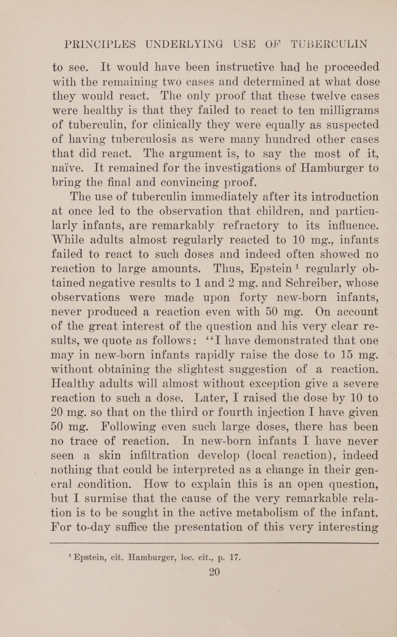 to see. It would have been instructive had he proceeded with the remaining two cases and determined at what dose they would react. The only proof that these twelve cases were healthy is that they failed to react to ten milligrams of tuberculin, for clinically they were equally as suspected of having tuberculosis as were many hundred other cases that did react. The argument is, to say the most of it, naive. It remained for the investigations of Hamburger to bring the final and convincing proof. The use of tuberculin immediately after its introduction at once led to the observation that children, and particu- larly infants, are remarkably refractory to its influence. While adults almost regularly reacted to 10 mg., infants failed to react to such doses and indeed often showed no reaction to large amounts. Thus, Epstein! regularly ob- tained negative results to 1 and 2 mg. and Schreiber, whose observations were made upon forty new-born infants, never produced a reaction even with 50 mg. On account of the great interest of the question and his very clear re- sults, we quote as follows: ‘‘I have demonstrated that one may in new-born infants rapidly raise the dose to 15 mg. without obtaining the slightest suggestion of a reaction. Healthy adults will almost without exception give a severe reaction to such a dose. Later, I raised the dose by 10 to 20 mg. so that on the third or fourth injection I have given 590 mg. Following even such large doses, there has been no trace of reaction. In new-born infants I have never seen a skin infiltration develop (local reaction), indeed nothing that could be interpreted as a change in their gen- eral condition. How to explain this is an open question, but I surmise that the cause of the very remarkable rela- tion is to be sought in the active metabolism of the infant. For to-day suffice the presentation of this very interesting * Epstein, cit. Hamburger, loc. cit., p. 17.