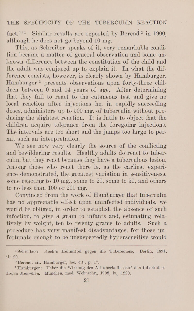 fact.’’! Similar results are reported by Berend? in 1900, although he does not go beyond 10 mg. This, as Schreiber speaks of it, very remarkable condi- tion became a matter of general observation and some un- known difference between the constitution of the child and the adult was conjured up to explain it. In what the dif- ference consists, however, is clearly shown by Hamburger. Hamburger ? presents observations upon forty-three chil- dren between 0 and 14 years of age. After determining that they fail to react to the cutaneous test and give no local reaction after injections he, in rapidly succeeding doses, administers up to 500 mg. of tuberculin without pro- ducing the slightest reaction. It is futile to object that the children acquire tolerance from the foregoing injections. The intervals are too short and the jumps too large to per- mit such an interpretation. We see now very clearly the source of the conflicting and bewildering results. Healthy adults do react to tuber- culin, but they react because they have a tuberculous lesion. Among those who react there is, as the earliest experi- ence demonstrated, the greatest variation in sensitiveness, some reacting to 10 mg., some to 20, some to 50, and others to no less than 100 or 200 mg. Convinced from the work of Hamburger that tuberculin has no appreciable effect upon uninfected individuals, we would be obliged, in order to establish the absence of such infection, to give a gram to infants and, estimating rela- tively by weight, ten to twenty grams to adults. Such a procedure has very manifest disadvantages, for those un- fortunate enough to be unsuspectedly hypersensitive would 1Schreiber: Koch’s Heilmittel gegen die Tuberculose. Berlin, 1891, ii, 20. 2 Berend, cit. Hamburger, loc. cit., p. 17. ®Hamburger: Ueber die Wirkung des Alttuberkulins auf den tuberkulose- freien Menschen. Miinchen. med. Wehnschr., 1908, lv., 1220.