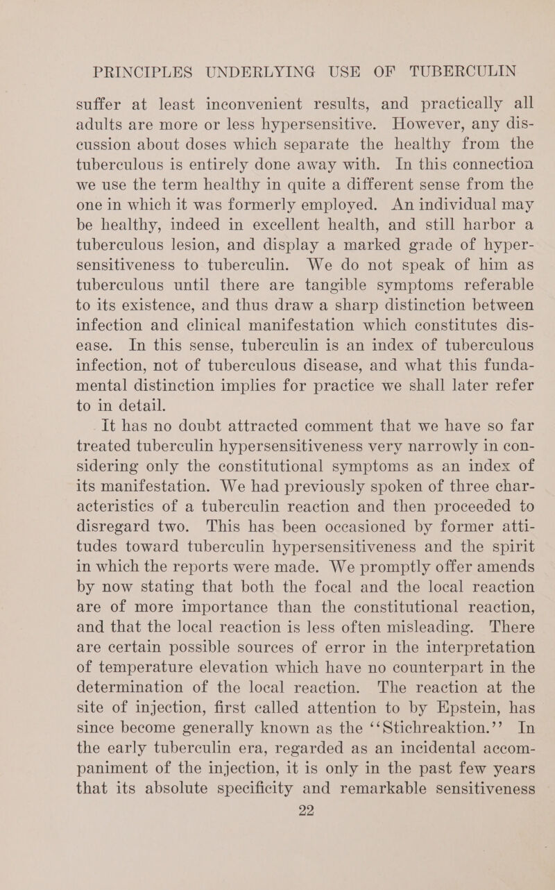 suffer at least inconvenient results, and practically all adults are more or less hypersensitive. However, any dis- cussion about doses which separate the healthy from the tuberculous is entirely done away with. In this connection we use the term healthy in quite a different sense from the one in which it was formerly employed. An individual may be healthy, indeed in excellent health, and still harbor a tuberculous lesion, and display a marked grade of hyper- sensitiveness to tuberculin. We do not speak of him as tuberculous until there are tangible symptoms referable to its existence, and thus draw a sharp distinction between infection and clinical manifestation which constitutes dis- ease. In this sense, tuberculin is an index of tuberculous infection, not of tuberculous disease, and what this funda- mental distinction implies for practice we shall later refer to in detail. It has no doubt attracted comment that we have so far treated tuberculin hypersensitiveness very narrowly in con- sidering only the constitutional symptoms as an index of its manifestation. We had previously spoken of three char- acteristics of a tuberculin reaction and then proceeded to disregard two. This has been occasioned by former atti- tudes toward tuberculin hypersensitiveness and the spirit in which the reports were made. We promptly offer amends by now stating that both the focal and the local reaction are of more importance than the constitutional reaction, and that the local reaction is less often misleading. There are certain possible sources of error in the interpretation of temperature elevation which have no counterpart in the determination of the local reaction. The reaction at the site of injection, first called attention to by Epstein, has — since become generally known as the ‘‘Stichreaktion.’’ In the early tuberculin era, regarded as an incidental accom- paniment of the injection, it is only in the past few years that its absolute specificity and remarkable sensitiveness