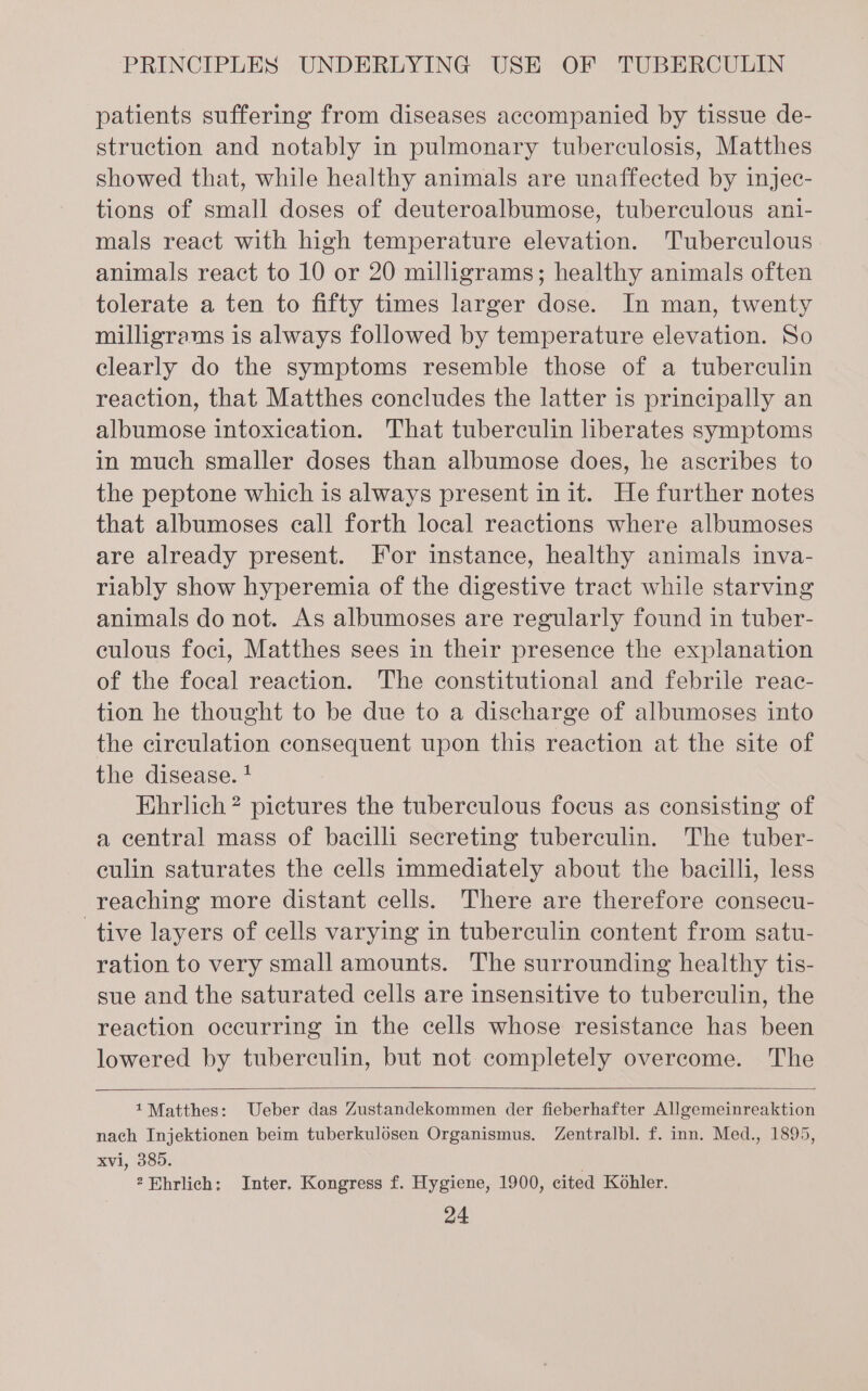 patients suffering from diseases accompanied by tissue de- struction and notably in pulmonary tuberculosis, Matthes showed that, while healthy animals are unaffected by injec- tions of small doses of deuteroalbumose, tuberculous ani- mals react with high temperature elevation. Tuberculous animals react to 10 or 20 milligrams; healthy animals often tolerate a ten to fifty times larger dose. In man, twenty milligrams is always followed by temperature elevation. So clearly do the symptoms resemble those of a tuberculin reaction, that Matthes concludes the latter is principally an albumose intoxication. That tuberculin liberates symptoms in much smaller doses than albumose does, he ascribes to the peptone which is always present init. He further notes that albumoses call forth local reactions where albumoses are already present. For instance, healthy animals inva- riably show hyperemia of the digestive tract while starving animals do not. As albumoses are regularly found in tuber- culous foci, Matthes sees in their presence the explanation of the focal reaction. The constitutional and febrile reac- tion he thought to be due to a discharge of albumoses into the circulation consequent upon this reaction at the site of the disease. ! Ehrlich? pictures the tuberculous focus as consisting of a central mass of bacilli secreting tuberculin. The tuber- culin saturates the cells immediately about the bacilli, less reaching more distant cells. There are therefore consecu- tive layers of cells varying in tuberculin content from satu- ration to very small amounts. The surrounding healthy tis- sue and the saturated cells are insensitive to tuberculin, the reaction occurring in the cells whose resistance has been lowered by tubereulin, but not completely overcome. The 1Matthes: Ueber das Zustandekommen der fieberhafter Allgemeinreaktion nach Injektionen beim tuberkulosen Organismus. Zentralbl. f. inn. Med., 1895, xvi, 385. . 2 Ehrlich: Inter. Kongress f. Hygiene, 1900, cited Kohler.