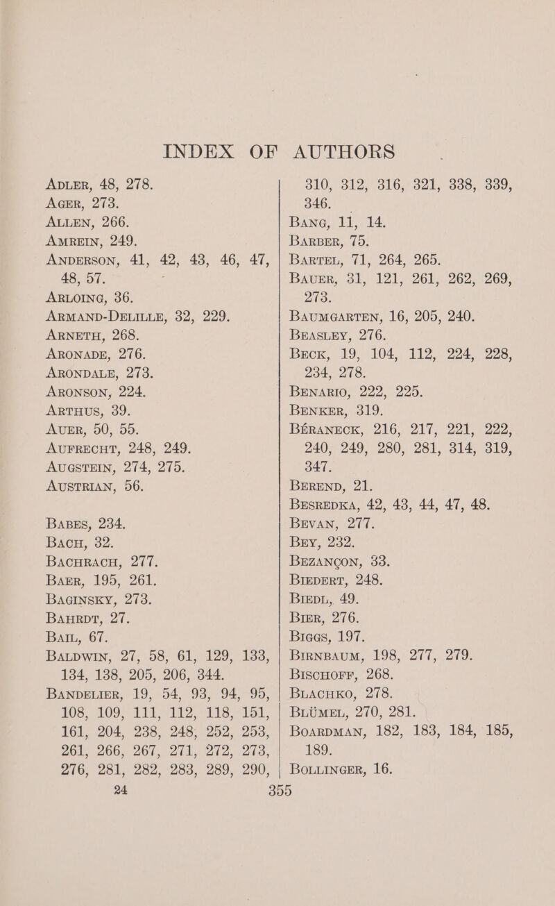 INDEX OF AUTHORS ADLER, 48, 278. SIO S12 BLO. Oak, Oo0. Ooo, AGER, 273. 346. ALLEN, 266. Bana, 11, 14. AMREIN, 249. BARBER, 75. ANDERSON, 41, 42, 43, 46, 47, | Barren, 71, 264, 265. 48, 57. : Bauer, 31, 121, 261, 262, 269, ARLOING, 36. 273. ARMAND-DELILLE, 32, 229. BAUMGARTEN, 16, 205, 240. ARNETH, 268. BEASLEY, 276. ARONADE, 276. Becx, 19, 104, 112, 224, 228, ARONDALE, 273. 234, 278. ARONSON, 224. BENARIO, 222, 225. ARTHUS, 39. BENKER, 319. AUER, 50, 50. BeRaANeck, 216, 217, 221. 222, AUFRECHT, 248, 249. 240, 249, 280, 281, 314, 319, AUGSTEIN, 274, 275. 347. AUSTRIAN, 96. BEREND, 21. BEsREDKA, 42, 43, 44, 47, 48. BABES, 284. BEvAN, 277. Bacu, 32. Bry, 232. BACHRACH, 277. BEZANOON, 33. Bagr, 195, 261. BIEDERT, 248. BAGINSKY, 273. BIEpD.L, 49. BAHRDT, 27. Bier, 276. Batu, 67. Breas, 197. BaupwIn, 27, 58, 61, 129, 183, | Brrnpaum, 198, 277, 279. 134, 1388, 205, 206, 344. BISCHOFF, 268. BANDELIER, 19, 54, 93, 94, 95, | BLAcHKo, 278. 103, 1090 it li? ts rol, | Bruner, 270, 231. 161, 204, 238, 248, 252, 253, | BoarpMANn, 182, 183, 184, 185, 261s 266. 267, 271, 272, -273, 189. 276, 281, 282, 283, 289, 290, | Bouuinesr, 16. 24 309