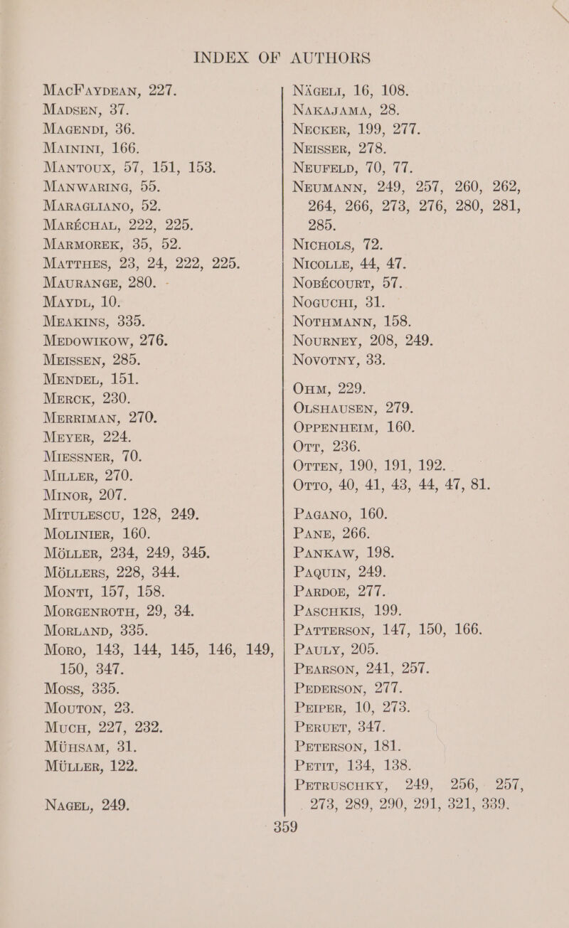 MADSEN, 37. MAGENDI, 36. MAININI, 166. Manroux, 57, 151, 153. MANWARING, 55. MARAGLIANO, 52. MARECHAL, 222, 225. MARMOREK, 30, 52. MatrHes, 23, 24, 222, 225. MauRAn6g, 280. - Mayp1, 10. MEAKINS, 335. MeEpowIkow, 276. MEISSEN, 285. MENDEL, 151. Mercr, 230. MerRRIMAN, 270. Meyer, 224. MiEssner, 70. MinuEr, 270. Minor, 207. MiTuLeEscu, 128, 249. Mo.uiniger, 160. Mouuer, 234, 249, 340. MOuuERS, 228, 344. Mont, 157, 158. MorGENROTH, 29, 34. MorLanp, 335. 150, 347. Moss, 335. Mouton, 23. Mucu, 227, 232. Mtusam, 31. MULLER, 122. NAGEL, 249. 264, 266, 273, 276, 280, 281, 285. 309 273, 289, 290, 291, 321, 339.
