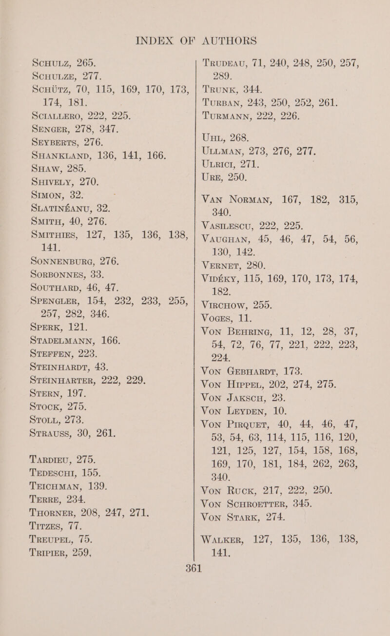 SCHULZ, 265. SCHULZE, 277. Somurg, 70. 11s, 169) 170) 173, 174, 181. SCIALLERO, 222, 225. SENGER, 278, 347. SEYBERTS, 276. SHANKLAND, 136, 141, 166. SHAW, 285. SHIVELY, 270. Stmmon, 32. SLATINEANU, 32. SmituH, 40, 276. SmitHins, 127, 135, 1386, 141. SONNENBURG, 276. SORBONNES, 33. SOUTHARD, 46, 47. SPENGLER, 154, 232, 233, 257, 282, 346. SPERK, 121. STADELMANN, 166. STEFFEN, 223. STEINHARDT, 43. STEINHARTER, 222, 229. STERN, 197. Stock, 275. STOLL, 273. StrAuss, 30, 261. 138, 255, TARDIEU, 275. TEDESCHI, 155. TEICHMAN, 139. TERRE, 234. THORNER, 208, 247, 271. Tirzs, 77. TREUPEL, 75. TRIPIER, 259, TRUDEAU, 71, 240, 248, 250, 257, 289. TRUNK, 344. TURBAN, 243, 250, 252, 261. TURMANN, 222, 226. UuL, 268. ULLMAN, 273, 276, 277. Unrict, 271. | Urs, 250. Van Norman, 167, 182, 315, 340. VASILESCU, 222, 225. VAUGHAN, 45, 46, 47, 54, 56, 130, 142. VERNET, 280. Vipexy, 115, 169, 170, 173, 174, 182. VIRCHOW, 255. Voges, 11. Von Benrine, 11, 12, 28, 37, 04, 72, 76, 77, 221, 222, 223, 224. Von GEBHARDT, 173. Von Hippen, 202, 274, 275. Von JAkscuH, 23. Von Pirquzt, 40, 44, 46, 47, 304, 63, 114 115, TG. 120; 12 125, 127, 154, 158, 168, 169,170, 181, 184, 262, 263, 340. Von Ruck, 217, 222, 250. Von SCHROETTER, 345. Von Stark, 274. WaLkER, 127, 135, 186, 138, 141,