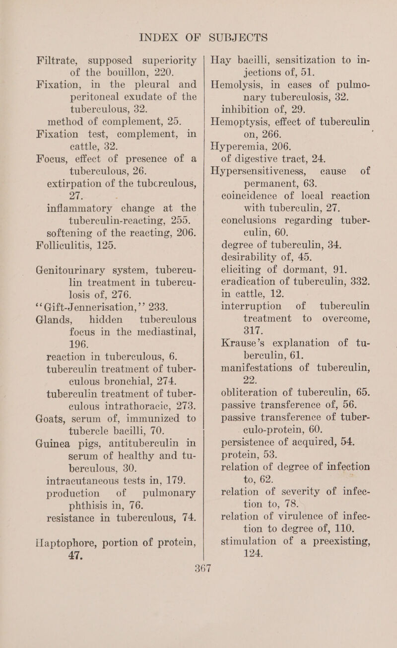 Filtrate, supposed superiority of the bouillon, 220. Fixation, in the pleural and peritoneal exudate of the tuberculous, 32. ? method of complement, 25. Fixation test, complement, in cattle, 32. Focus, effect of presence of a tuberculous, 26. extirpation of the tuberculous, 27. : inflammatory change at the tuberculin-reacting, 255. softening of the reacting, 206. Folliculitis, 125. Genitourinary system, tubercu- lin treatment in tubercu- losis of, 276. ““Gift-Jennerisation,’’ 233. Glands, hidden tuberculous focus in the mediastinal, 196. reaction in tuberculous, 6. tuberculin treatment of tuber- culous bronchial, 274. tuberculin treatment of tuber- eulous intrathoracic, 273. Goats, serum of, immunized to_ tuberele bacilli, 70. Guinea pigs, antituberculin in serum of healthy and tu- berculous, 30. intracutaneous tests in, 179. production of pulmonary phthisis in, 76. resistance in tuberculous, 74. Ilaptophore, portion of protein, Hay bacilli, sensitization to in- jections of, 51. Hemolysis, in eases of pulmo- nary tuberculosis, 32. inhibition of, 29. Hemoptysis, effect of tuberculin on, 266. Hyperemia, 206. of digestive tract, 24. Hypersensitiveness, cause permanent, 63. coincidence of local reaction with tuberculin, 27. conclusions regarding tuber- eulin, 60. degree of tuberculin, 34. desirability of, 45. eliciting of dormant, 91. eradication of tuberculin, 332. in eattle, 12. of interruption of tuberculin treatment to overcome, 317. Krause’s explanation of tu- berculin, 61. manifestations of tuberculin, 22. obliteration of tuberculin, 65. passive transference of, 56. passive transference of tuber- _eulo-protein, 60. persistence of acquired, 54. protein, 53. relation of degree of infection to, 62. . relation of severity of infec- tion to; 78.5 relation of virulence of infee- tion to degree of, 110. stimulation of a preexisting, 124.