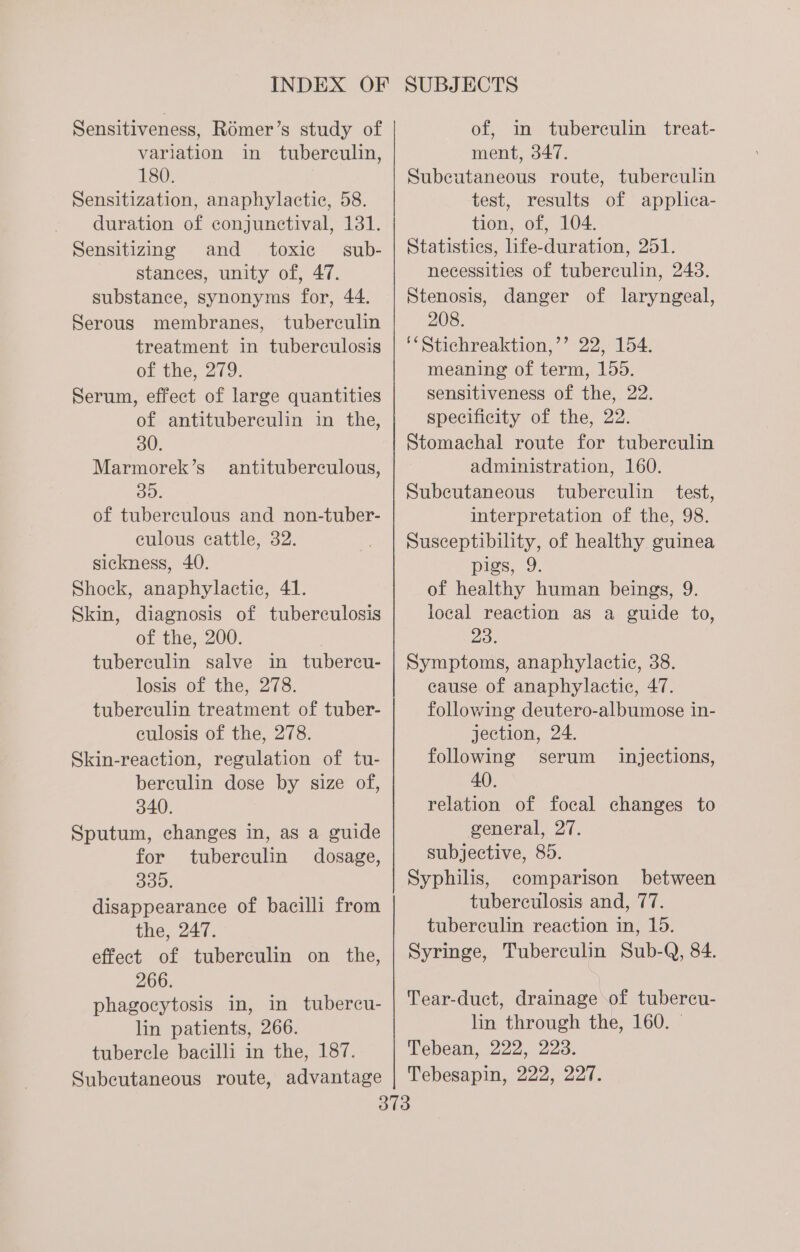 Sensitiveness, Romer’s study of variation in tuberculin, 180. Sensitization, anaphylactic, 58. duration of conjunctival, 131. Sensitizing and toxic sub- stances, unity of, 47. substance, synonyms for, 44. Serous membranes, tuberculin treatment in tuberculosis of the, 279. Serum, effect of large quantities of antituberculin in the, 30. Marmorek’s 30. of tuberculous and non-tuber- culous cattle, 32. sickness, 40. Shock, anaphylactic, 41. Skin, diagnosis of tuberculosis of the, 200. tuberculin salve in tubercu- losis of the, 278. tuberculin treatment of tuber- eulosis of the, 278. Skin-reaction, regulation of tu- berculin dose by size of, 340. Sputum, changes in, as a guide antituberculous, for tuberculin dosage, B00. disappearance of bacilli from the, 247. effect of tuberculin on the, 266. phagocytosis in, in tubercu- lin patients, 266. tubercle bacilli in the, 187. Subcutaneous route, advantage of, im tuberculin treat- ment, 347. Subcutaneous route, tuberculin test, results of applica- tion, of, 104. Statistics, life-duration, 251. necessities of tuberculin, 243. Stenosis, danger of laryngeal, 208. ‘*Stichreaktion,’’ 22, 154. meaning of term, 155. sensitiveness of the, 22. specificity of the, 22. Stomachal route for tuberculin administration, 160. Subeutaneous tuberculin test, interpretation of the, 98. Susceptibility, of healthy guinea pigs, 9. of healthy human beings, 9. local reaction as a guide to, 23. Symptoms, anaphylactic, 38. cause of anaphylactic, 47. following deutero-albumose in- jection, 24. following serum 40. relation of focal changes to general, 27. subjective, 85. Syphilis, comparison between tuberculosis and, 77. tuberculin reaction in, 15. Syringe, Tuberculin Sub-Q, 84. injections, Tear-duct, drainage of tubercu- lin through the, 160. - Tebean, 222, 223. Tebesapin, 222, 227.