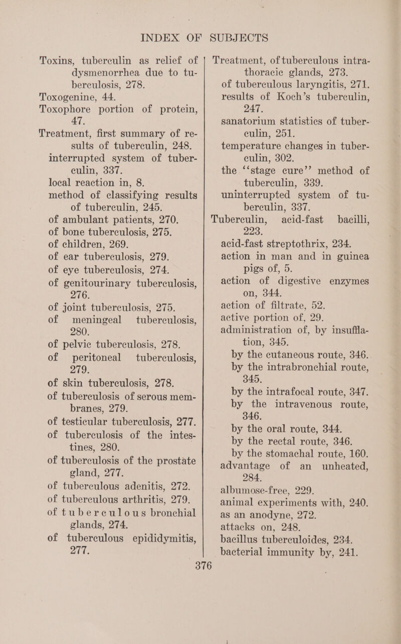 dysmenorrhea due to tu- berculosis, 278. Toxogenine, 44. Toxophore portion of protein, Treatment, first summary of re- sults of tuberculin, 248. interrupted system of tuber- eulin, 337. local reaction in, 8. method of classifying results of tuberculin, 245. thoracic glands, 273. of tuberculous laryngitis, 271. results of Koch’s tuberculin, 247. sanatorium statistics of tuber- eulin, 251. temperature changes in tuber- eulin, 302. the ‘‘stage cure’’ method of tuberculin, 339. uninterrupted system of tu- bereulin, 337. of bone tuberculosis, 275. of children, 269. of ear tuberculosis, 279. of eye tuberculosis, 274. of genitourinary tuberculosis, 276. of joint tuberculosis, 275. of meningeal tuberculosis, 280. of pelvic tuberculosis, 278. of peritoneal tuberculosis, 219, of skin tuberculosis, 278. of tuberculosis of serous mem- branes, 279. of testicular tuberculosis, 277. of tuberculosis of the intes- tines, 280. of tuberculosis of the prostate gland, 277. of tuberculous adenitis, 272. of tuberculous arthritis, 279. of tuberculous bronchial glands, 274. of tuberculous epididymitis, 20. 376 223. acid-fast streptothrix, 234. action in man and in guinea pigs of, 5. action of digestive enzymes on, 344. action of filtrate, 52. active portion of, 29. administration of, by insuffla- tion, 345. by the cutaneous route, 346.. by the intrabronchial route, 345. by the intrafocal route, 347. by the intravenous route, 346. by the oral route, 344. by the rectal route, 346. by the stomachal route, 160. advantage of an unheated, 284. albumose-free, 229. animal experiments with, 240. as an anodyne, 272. attacks on, 248. bacillus tuberculoides, 234. bacterial immunity by, 241.