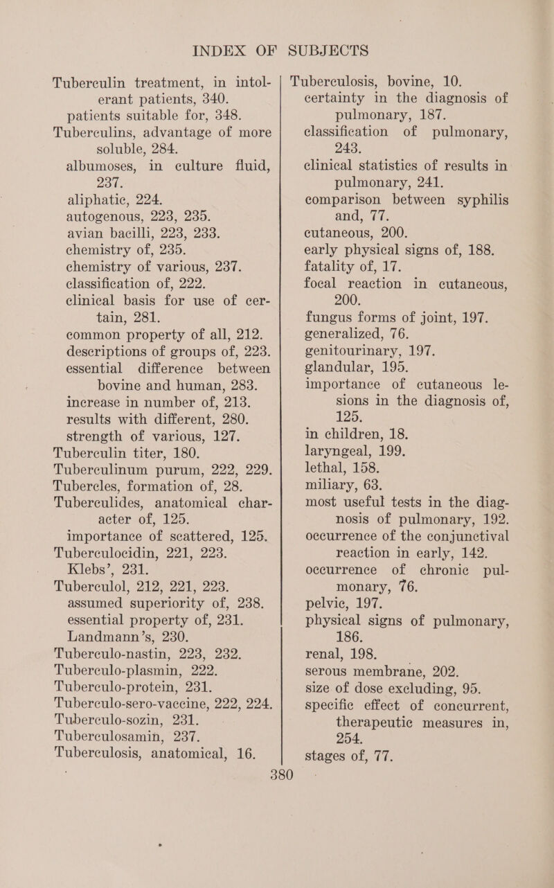 Tuberculin treatment, in intol- erant patients, 340. patients suitable for, 348. Tuberculins, advantage of more soluble, 284. albumoses, in culture fluid, 237. aliphatic, 224. autogenous, 223, 235. avian bacilli, 223, 233. chemistry of, 235. chemistry of various, 237. classification of, 222. clinical basis for use of cer- tain, 281. common property of all, 212. descriptions of groups of, 223. essential difference between bovine and human, 283. increase in number of, 213. results with different, 280. strength of various, 127. Tubereulin titer, 180. Tuberculinum purum, 222, 229. Tubercles, formation of, 28. Tubereculides, anatomical char- acter of, 125. importance of scattered, 125. Tuberculocidin, 221, 223. Klebs’, 231. Tuberculol, 212, 221, 223. assumed superiority of, 238. essential property of, 231. Landmann’s, 230. Tuberculo-nastin, 223, 282. Tuberculo-plasmin, 222. Tuberculo-protein, 231. Tuberculo-sero-vacecine, 222, 224. Tuberculo-sozin, 231. Tuberculosamin, 237. Tuberculosis, anatomical, 16. Tuberculosis, bovine, 10. certainty in the diagnosis of pulmonary, 187. classification of pulmonary, 243. clinical statistics of results in pulmonary, 241. comparison between syphilis and, 77. cutaneous, 200. early physical signs of, 188. fatality of, 17. focal reaction in cutaneous, 200. fungus forms of joint, 197. generalized, 76. genitourinary, 197. glandular, 195. importance of cutaneous le- sions in the diagnosis of, 125. in children, 18. laryngeal, 199. lethal, 158. miliary, 63. most useful tests in the diag- nosis of pulmonary, 192. occurrence of the conjunctival reaction in early, 142. occurrence of chronic pul- monary, 76. pelvic, 197. physical signs of pulmonary, 186. renal, 198. serous membrane, 202. size of dose excluding, 95. specific effect of concurrent, therapeutic measures in, 254. stages of, 77.