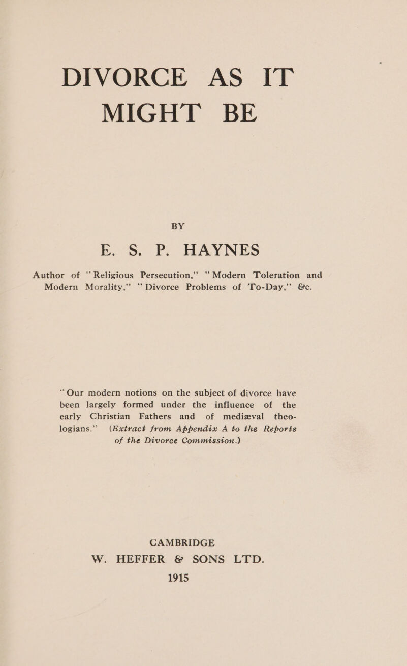 MIGHT BE BY E. S. P. HAYNES Author of ‘Religious Persecution,’ “‘Modern Toleration and Modern Morality,’’ “Divorce Problems of To-Day,” &amp;c. ““Qur modern notions on the subject of divorce have been largely formed under the influence of the early Christian Fathers and of medizval_theo- logians.” (Extract from Appendix A to the Reports of the Divorce Commission.) CAMBRIDGE W. HEFFER &amp; SONS LTD. 1915