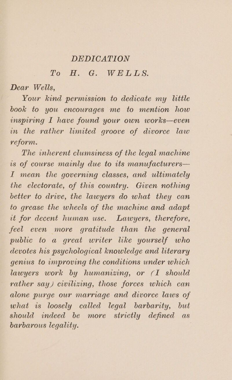 DEDICATION Le Ho G.- Wi LAS. Dear Wells, Your kind permission to dedicate my little book to you encourages me to mention how enspiring I have found your own works—even in the rather limited groove of divorce law reform. The inherent clumsiness of the legal machine is of course mainly due to its manufacturers— I mean the governing classes, and ultimately the electorate, of this country. Given nothing better to drive, the lawyers do what they can to grease the wheels of the machine and adapt it for decent human use. Lawyers, therefore, feel even more gratitude than the general public to a great writer lke yourself who devotes his psychological knowledge and literary genus to umproving the conditions under which lawyers work by humamezng, or (I should rather say) civilizing, those forces which can alone purge our marriage and divorce laws of what is loosely called legal barbarity, but should indeed be more strictly defined as barbarous legality.