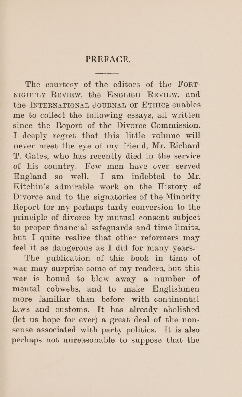 PREFACE. The courtesy of the editors of the Forr- NIGHTLY REVIEW, the ENGLISH REVIEW, and the INTERNATIONAL JOURNAL OF ETHICS enables me to collect the following essays, all written since the Report of the Divorce Commission. I deeply regret that this little volume will never meet the eye of my friend, Mr. Richard T. Gates, who has recently died in the service of his country. Few men have ever served England so well. I am indebted to Mr. Kitchin’s admirable work on the History of Divorce and to the signatories of the Minority Report for my perhaps tardy conversion to the principle of divorce by mutual consent subject to proper financial safeguards and time limits, but I quite realize that other reformers may feel it as dangerous as I did for many years. The publication of this book in time of war may surprise some of my readers, but this war is bound to blow away a number of mental cobwebs, and to make Englishmen more familiar than before with continental laws and customs. It has already abolished (let us hope for ever) a great deal of the non- sense associated with party politics. It is also perhaps not unreasonable to suppose that the