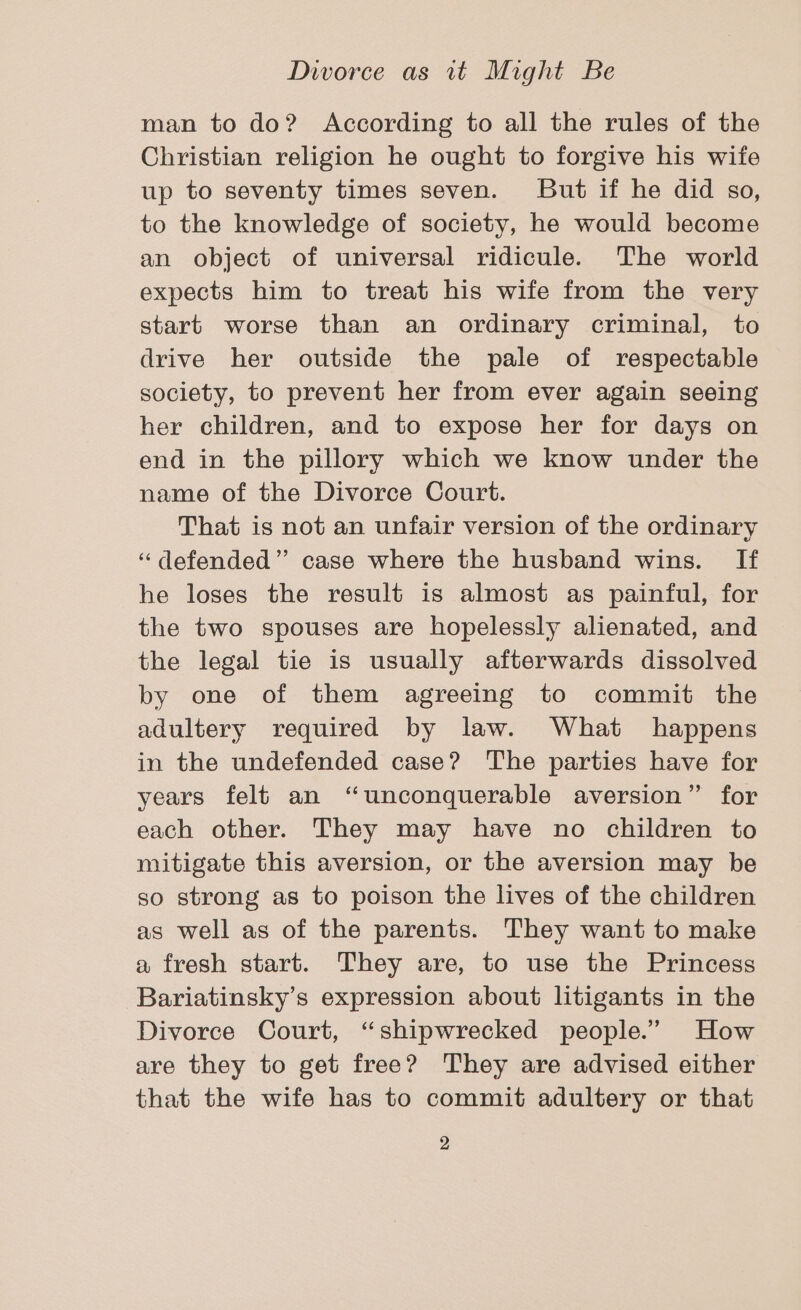 man to do? According to all the rules of the Christian religion he ought to forgive his wife up to seventy times seven. JBut if he did so, to the knowledge of society, he would become an object of universal ridicule. The world expects him to treat his wife from the very start worse than an ordinary criminal, to drive her outside the pale of respectable society, to prevent her from ever again seeing her children, and to expose her for days on end in the pillory which we know under the name of the Divorce Court. That is not an unfair version of the ordinary “defended” case where the husband wins. If he loses the result is almost as painful, for the two spouses are hopelessly alienated, and the legal tie is usually afterwards dissolved by one of them agreeing to commit the adultery required by law. What happens in the undefended case? The parties have for years felt an “unconquerable aversion” for each other. They may have no children to mitigate this aversion, or the aversion may be so strong as to poison the lives of the children as well as of the parents. They want to make a fresh start. They are, to use the Princess Bariatinsky’s expression about litigants in the Divorce Court, “shipwrecked people.” How are they to get free? ‘They are advised either that the wife has to commit adultery or that