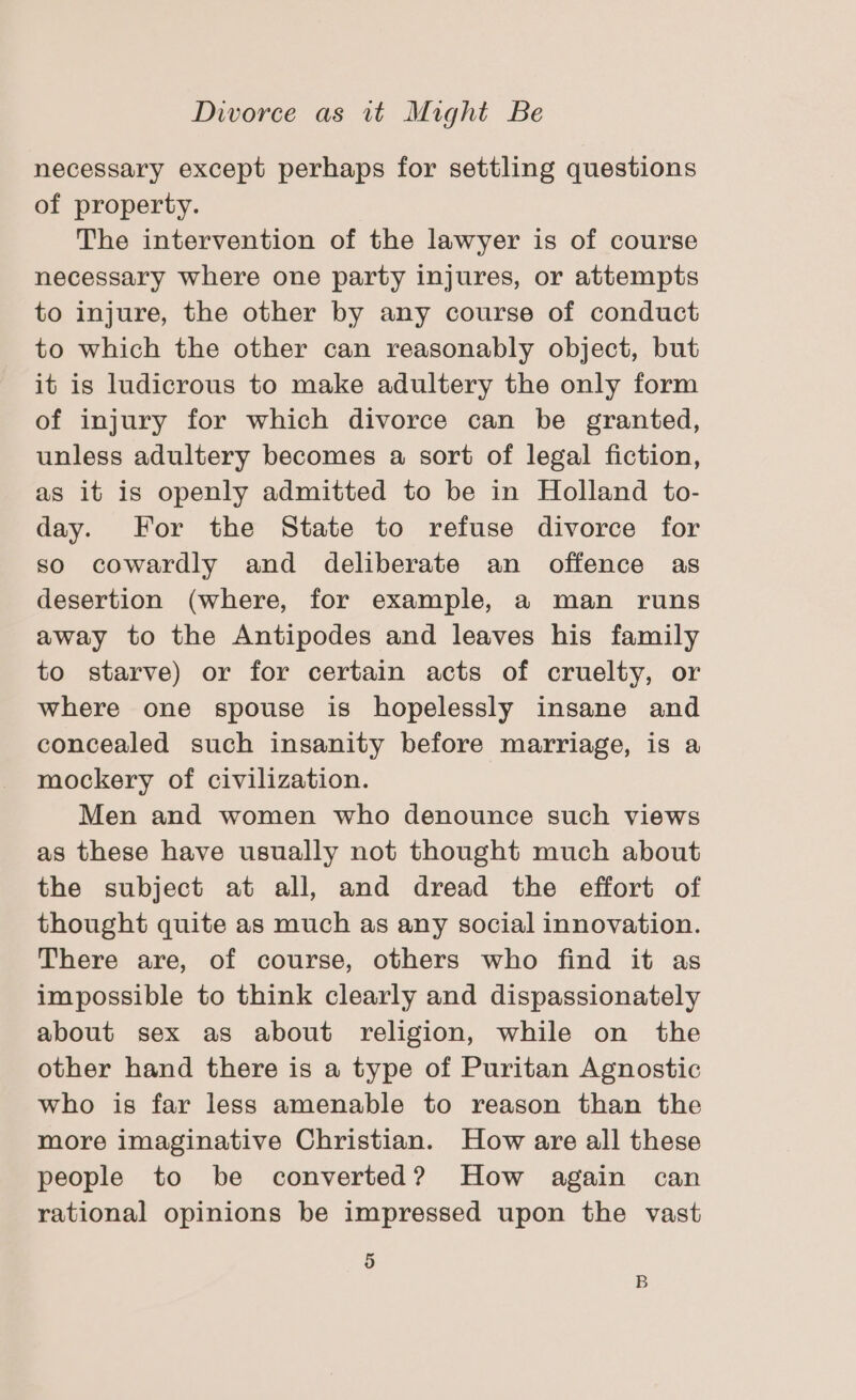 necessary except perhaps for settling questions of property. The intervention of the lawyer is of course necessary where one party injures, or attempts to injure, the other by any course of conduct to which the other can reasonably object, but it is ludicrous to make adultery the only form of injury for which divorce can be granted, unless adultery becomes a sort of legal fiction, as it is openly admitted to be in Holland to- day. For the State to refuse divorce for so cowardly and deliberate an offence as desertion (where, for example, a man runs away to the Antipodes and leaves his family to starve) or for certain acts of cruelty, or where one spouse is hopelessly insane and concealed such insanity before marriage, is a mockery of civilization. Men and women who denounce such views as these have usually not thought much about the subject at all, and dread the effort of thought quite as much as any social innovation. There are, of course, others who find it as impossible to think clearly and dispassionately about sex as about religion, while on the other hand there is a type of Puritan Agnostic who is far less amenable to reason than the more imaginative Christian. How are all these people to be converted? How again can rational opinions be impressed upon the vast 5 B