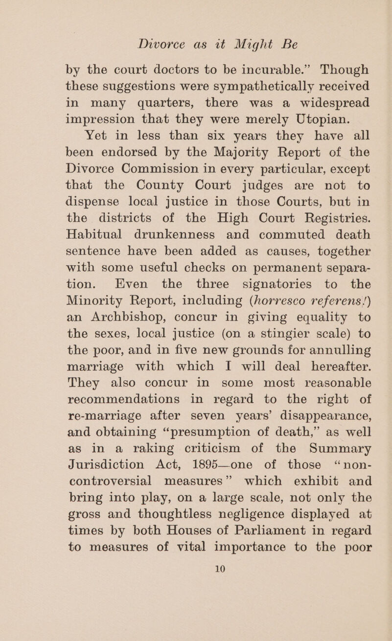 by the court doctors to be incurable.” Though these suggestions were sympathetically received in many quarters, there was a widespread impression that they were merely Utopian. Yet in less than six years they have all been endorsed by the Majority Report of the Divorce Commission in every particular, except that the County Court judges are not to dispense local justice in those Courts, but in the districts of the High Court Registries. Habitual drunkenness and commuted death sentence have been added as causes, together with some useful checks on permanent separa- tion. Even the three signatories to the Minority Report, including (horresco referens!) an Archbishop, concur in giving equality to the sexes, local justice (on a stingier scale) to the poor, and in five new grounds for annulling marriage with which I will deal hereafter. They also concur in some most reasonable recommendations in regard to the right of re-marriage after seven years’ disappearance, and obtaining “presumption of death,” as well as in a raking criticism of the Summary Jurisdiction Act, 1895—one of those “non- controversial measures” which exhibit and bring into play, on a large scale, not only the gross and thoughtless negligence displayed at times by both Houses of Parliament in regard to measures of vital importance to the poor