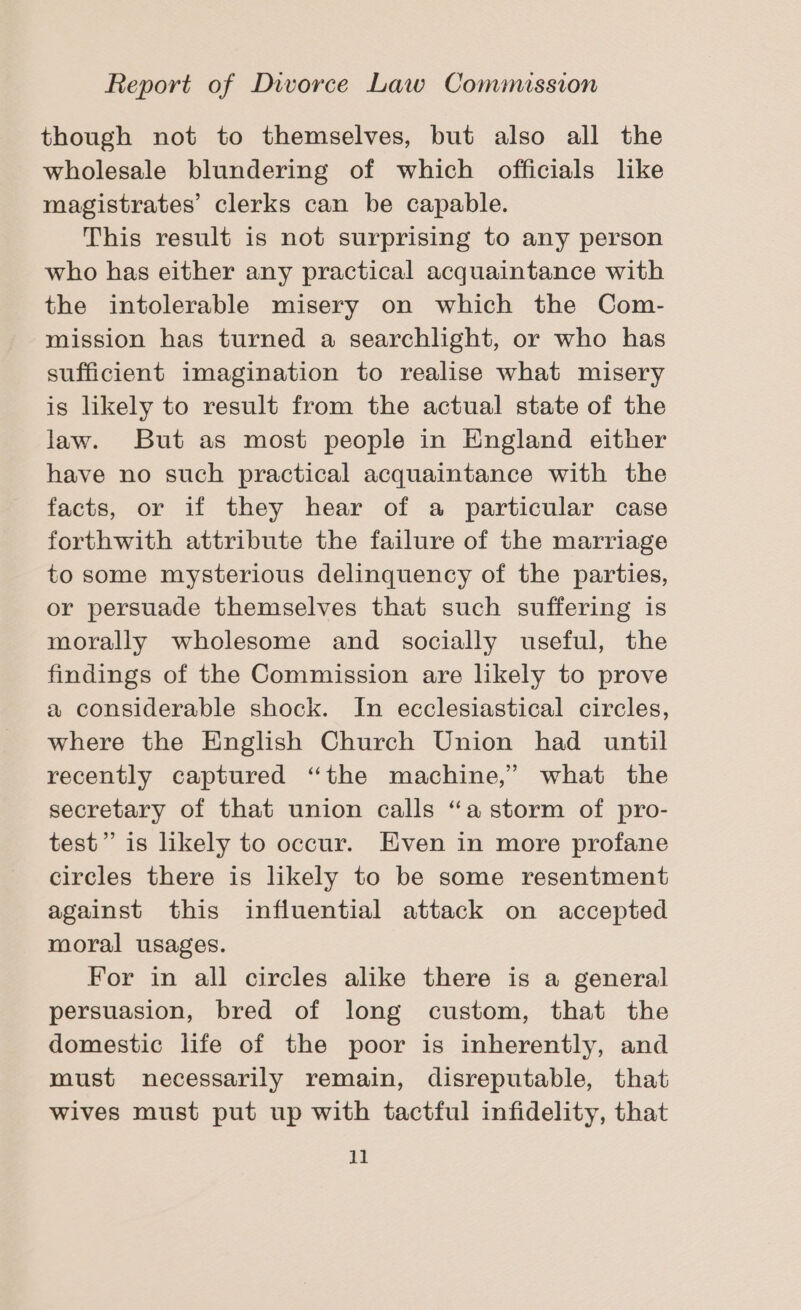 though not to themselves, but also all the wholesale blundering of which officials like magistrates’ clerks can be capable. This result is not surprising to any person who has either any practical acquaintance with the intolerable misery on which the Com- mission has turned a searchlight, or who has sufficient imagination to realise what misery is likely to result from the actual state of the law. But as most people in England either have no such practical acquaintance with the facts, or if they hear of a particular case forthwith attribute the failure of the marriage to some mysterious delinquency of the parties, or persuade themselves that such suffering is morally wholesome and socially useful, the findings of the Commission are likely to prove a considerable shock. In ecclesiastical circles, where the English Church Union had until recently captured “the machine,’ what the secretary of that union calls “a storm of pro- test” is likely to occur. Even in more profane circles there is likely to be some resentment against this influential attack on accepted moral usages. For in all circles alike there is a general persuasion, bred of long custom, that the domestic life of the poor is inherently, and must necessarily remain, disreputable, that wives must put up with tactful infidelity, that
