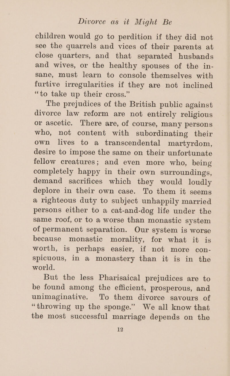 children would go to perdition if they did not see the quarrels and vices of their parents at close quarters, and that separated husbands and wives, or the healthy spouses of the in- sane, must learn to console themselves with furtive irregularities if they are not inclined “to take up their cross.” The prejudices of the British public against divorce law reform are not entirely religious or ascetic. There are, of course, many persons who, not content with subordinating their own lives to a transcendental martyrdom, desire to impose the same on their unfortunate fellow creatures; and even more who, being completely happy in their own surroundings, demand sacrifices which they would loudly deplore in their own case. To them it seems a righteous duty to subject unhappily married persons either to a cat-and-dog life under the same roof, or to a worse than monastic system of permanent separation. Our system is worse because monastic morality, for what it is worth, is perhaps easier, if not more con- Spicuous, in a monastery than it is in the world. But the less Pharisaical prejudices are to be found among the efficient, prosperous, and unimaginative. To them divorce savours of “throwing up the sponge.” We all know that the most successful marriage depends on the