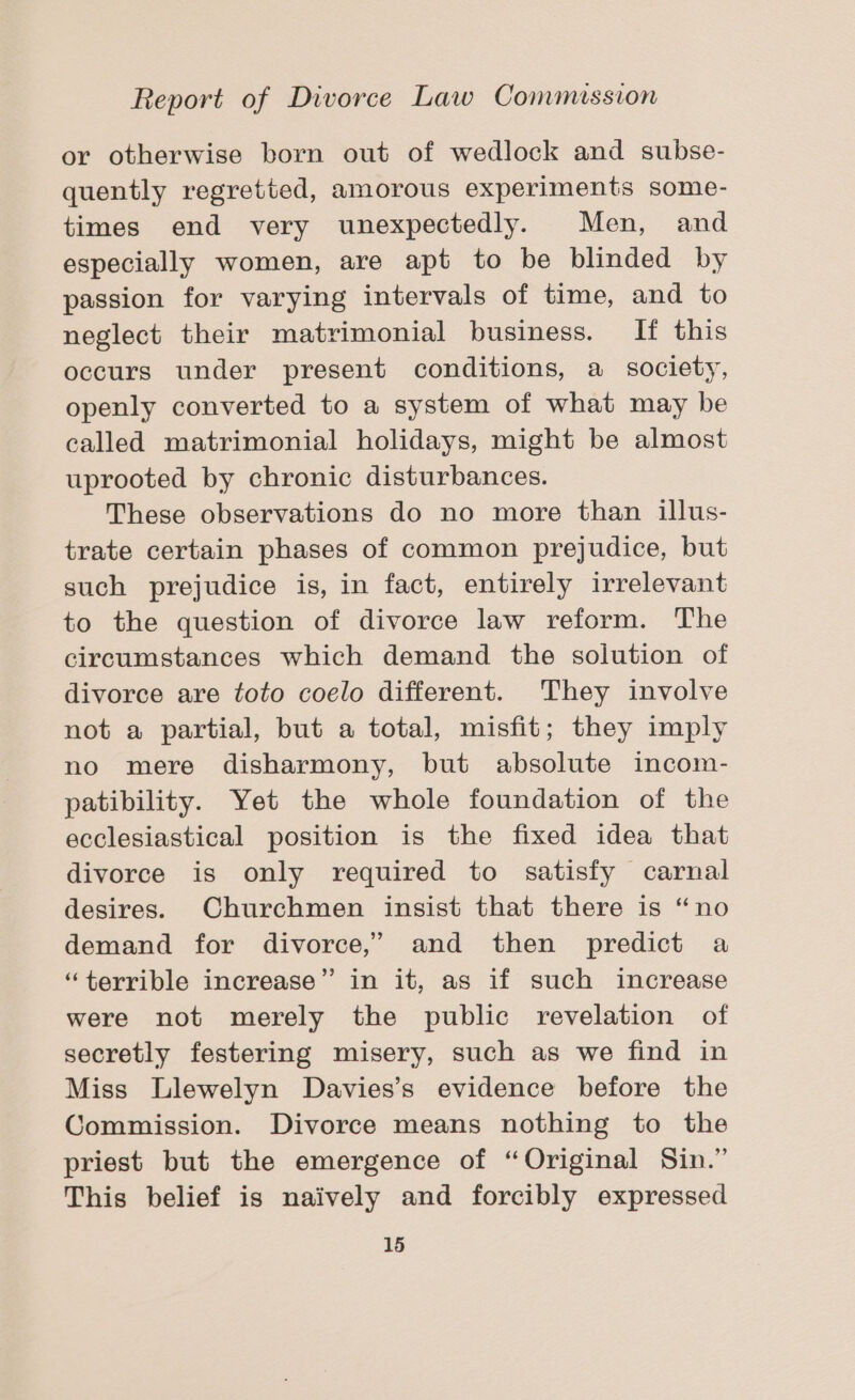 or otherwise born out of wedlock and subse- quently regretted, amorous experiments some- times end very unexpectedly. Men, and especially women, are apt to be blinded by passion for varying intervals of time, and to neglect their matrimonial business. If this occurs under present conditions, a society, openly converted to a system of what may be called matrimonial holidays, might be almost uprooted by chronic disturbances. These observations do no more than illus- trate certain phases of common prejudice, but such prejudice is, in fact, entirely irrelevant to the question of divorce law reform. The circumstances which demand the solution of divorce are toto coelo different. They involve not a partial, but a total, misfit; they imply no mere disharmony, but absolute incom- patibility. Yet the whole foundation of the ecclesiastical position is the fixed idea that divorce is only required to satisfy carnal desires. Churchmen insist that there is “no demand for divorce,’ and then predict a “terrible increase” in it, as if such increase were not merely the public revelation of secretly festering misery, such as we find in Miss Llewelyn Davies’s evidence before the Commission. Divorce means nothing to the priest but the emergence of “Original Sin.” This belief is naively and forcibly expressed