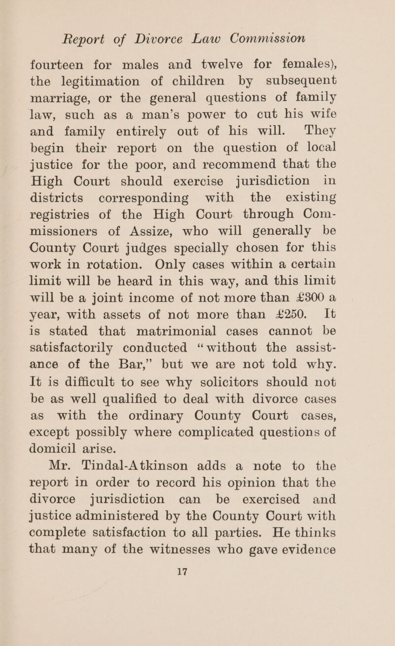 fourteen for males and twelve for females), the legitimation of children by subsequent marriage, or the general questions of family law, such as a man’s power to cut his wife and family entirely out of his will. They begin their report on the question of local justice for the poor, and recommend that the High Court should exercise jurisdiction in districts corresponding with the existing registries of the High Court through Com- missioners of Assize, who will generally be County Court judges specially chosen for this work in rotation. Only cases within a certain limit will be heard in this way, and this limit will be a joint income of not more than £300 a year, with assets of not more than £250. It is stated that matrimonial cases cannot be satisfactorily conducted “without the assist- ance of the Bar,’ but we are not told why. It is difficult to see why solicitors should not be as well qualified to deal with divorce cases as with the ordinary County Court cases, except possibly where complicated questions of domicil arise. Mr. Tindal-Atkinson adds a note to the report in order to record his opinion that the divorce jurisdiction can be exercised and justice administered by the County Court with complete satisfaction to all parties. He thinks that many of the witnesses who gave evidence