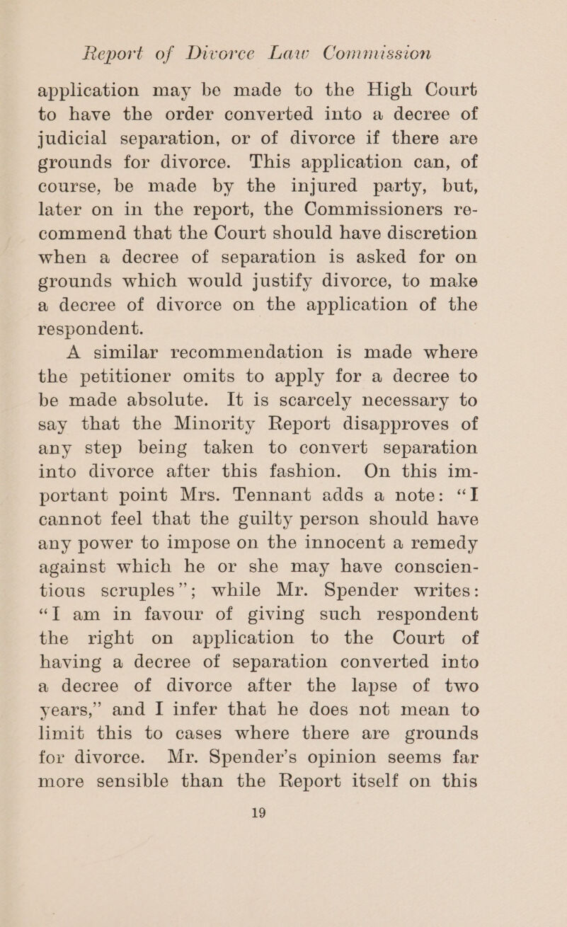 application may be made to the High Court to have the order converted into a decree of judicial separation, or of divorce if there are grounds for divorce. This application can, of course, be made by the injured party, but, later on in the report, the Commissioners re- commend that the Court should have discretion when a decree of separation is asked for on grounds which would justify divorce, to make a decree of divorce on the application of the respondent. A similar recommendation is made where the petitioner omits to apply for a decree to be made absolute. It is scarcely necessary to say that the Minority Report disapproves of any step being taken to convert separation into divorce after this fashion. On this im- portant point Mrs. Tennant adds a note: “I cannot feel that the guilty person should have any power to impose on the innocent a remedy against which he or she may have conscien- tious scruples”; while Mr. Spender writes: “T am in favour of giving such respondent the right on application to the Court of having a decree of separation converted into a decree of divorce after the lapse of two years,’ and [ infer that he does not mean to limit this to cases where there are grounds for divorce. Mr. Spender’s opinion seems far more sensible than the Report itself on this