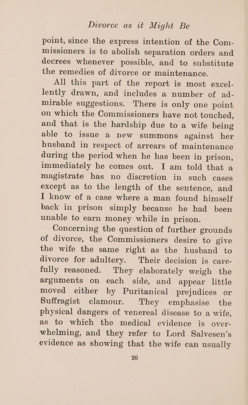 point, since the express intention of the Com- missioners is to abolish separation orders and decrees whenever possible, and to substitute the remedies of divorce or maintenance. All this part of the report is most excel- lently drawn, and includes a number of ad- mirable suggestions. There is only one point on which the Commissioners have not touched, and that is the hardship due to a wife being able to issue a new summons against her husband in respect of arrears of maintenance during the period when he has been in prison, immediately he comes out. I am told that a magistrate has no discretion in such cases except as to the length of the sentence, and I know of a case where a man found himself back in prison simply because he had been unable to earn money while in prison. Concerning the question of further grounds of divorce, the Commissioners desire to give the wife the same right as the husband to divorce for adultery. Their decision is care- fully reasoned. They elaborately weigh the arguments on each side, and appear little moved either by Puritanical prejudices or Suffragist clamour. They emphasise the physical dangers of venereal disease to a wife, as to which the medical evidence is over- whelming, and they refer to Lord Salvesen’s evidence as showing that the wife can usually