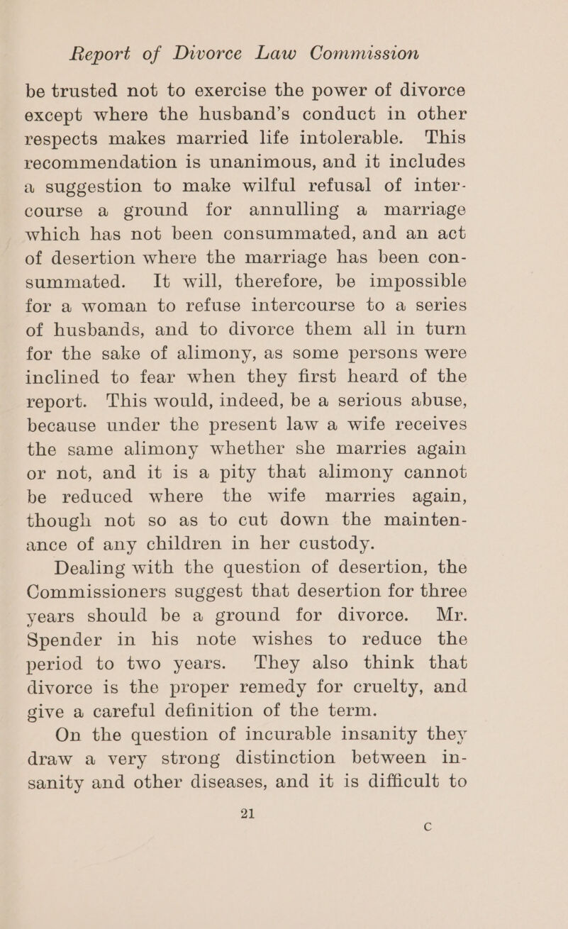 be trusted not to exercise the power of divorce except where the husband’s conduct in other respects makes married life intolerable. This recommendation is unanimous, and it includes a suggestion to make wilful refusal of inter- course a ground for annulling a marriage which has not been consummated, and an act of desertion where the marriage has been con- summated. It will, therefore, be impossible for a woman to refuse intercourse to a series of husbands, and to divorce them all in turn for the sake of alimony, as some persons were inclined to fear when they first heard of the report. This would, indeed, be a serious abuse, because under the present law a wife receives the same alimony whether she marries again or not, and it is a pity that alimony cannot be reduced where the wife marries again, though not so as to cut down the mainten- ance of any children in her custody. Dealing with the question of desertion, the Commissioners suggest that desertion for three years should be a ground for divorce. Mr. Spender in his note wishes to reduce the period to two years. They also think that divorce is the proper remedy for cruelty, and give a careful definition of the term. On the question of incurable insanity they draw a very strong distinction between in- sanity and other diseases, and it is difficult to 21 C
