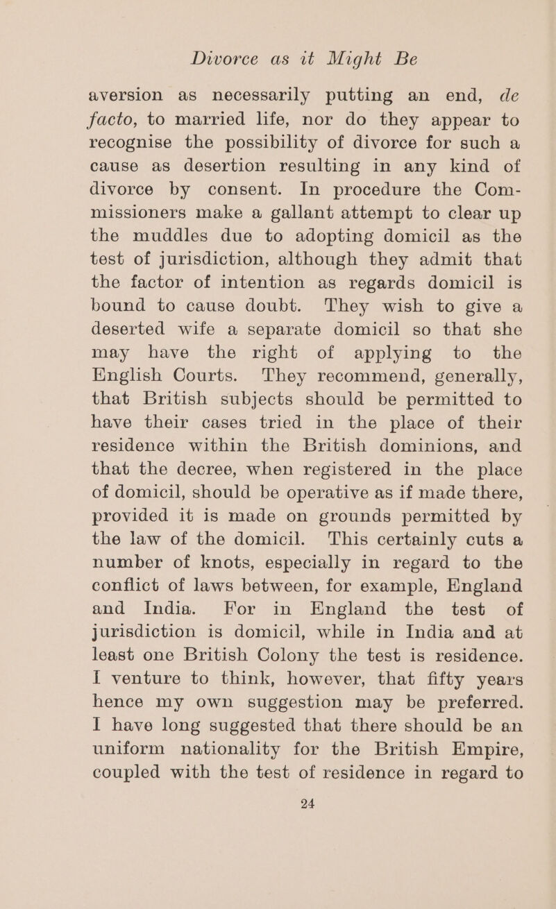 aversion as necessarily putting an end, de facto, to married life, nor do they appear to recognise the possibility of divorce for such a cause as desertion resulting in any kind of divorce by consent. In procedure the Com- missioners make a gallant attempt to clear up the muddles due to adopting domicil as the test of jurisdiction, although they admit that the factor of intention as regards domicil is bound to cause doubt. They wish to give a deserted wife a separate domicil so that she may have the right of applying to the English Courts. They recommend, generally, that British subjects should be permitted to have their cases tried in the place of their residence within the British dominions, and that the decree, when registered in the place of domicil, should be operative as if made there, provided it is made on grounds permitted by the law of the domicil. This certainly cuts a number of knots, especially in regard to the conflict of laws between, for example, England and India. For in England the test of jurisdiction is domicil, while in India and at least one British Colony the test is residence. I venture to think, however, that fifty years hence my own suggestion may be preferred. I have long suggested that there should be an uniform nationality for the British Empire, coupled with the test of residence in regard to