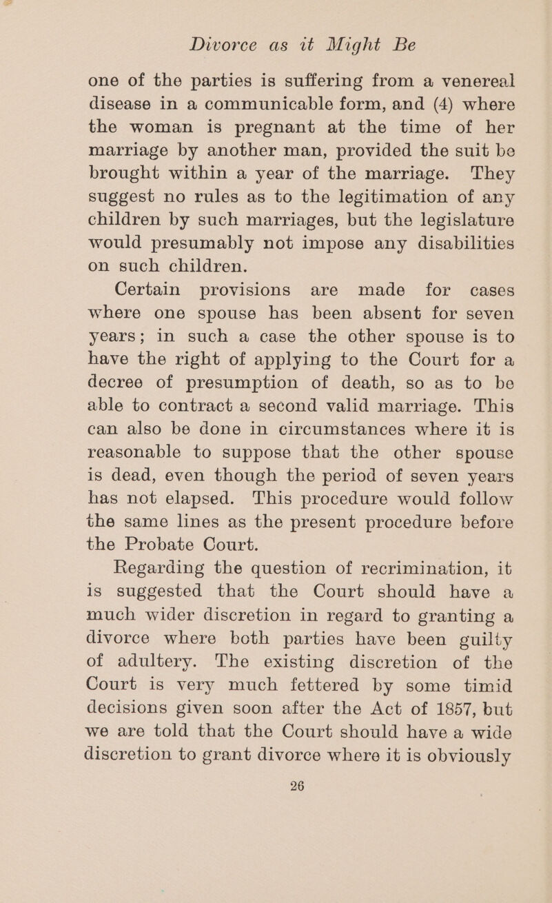 one of the parties is suffering from a venereal disease in a communicable form, and (4) where the woman is pregnant at the time of her marriage by another man, provided the suit be brought within a year of the marriage. They suggest no rules as to the legitimation of any children by such marriages, but the legislature would presumably not impose any disabilities on such children. Certain provisions are made for cases where one spouse has been absent for seven years; in such a case the other spouse is to have the right of applying to the Court for a decree of presumption of death, so as to be able to contract a second valid marriage. This can also be done in circumstances where it is reasonable to suppose that the other spouse is dead, even though the period of seven years has not elapsed. This procedure would follow the same lines as the present procedure before the Probate Court. Regarding the question of recrimination, it is suggested that the Court should have a much wider discretion in regard to granting a divorce where hoth parties have been guilty of adultery. The existing discretion of the Court is very much fettered by some timid decisions given soon after the Act of 1857, but we are told that the Court should have a wide discretion to grant divorce where it is obviously