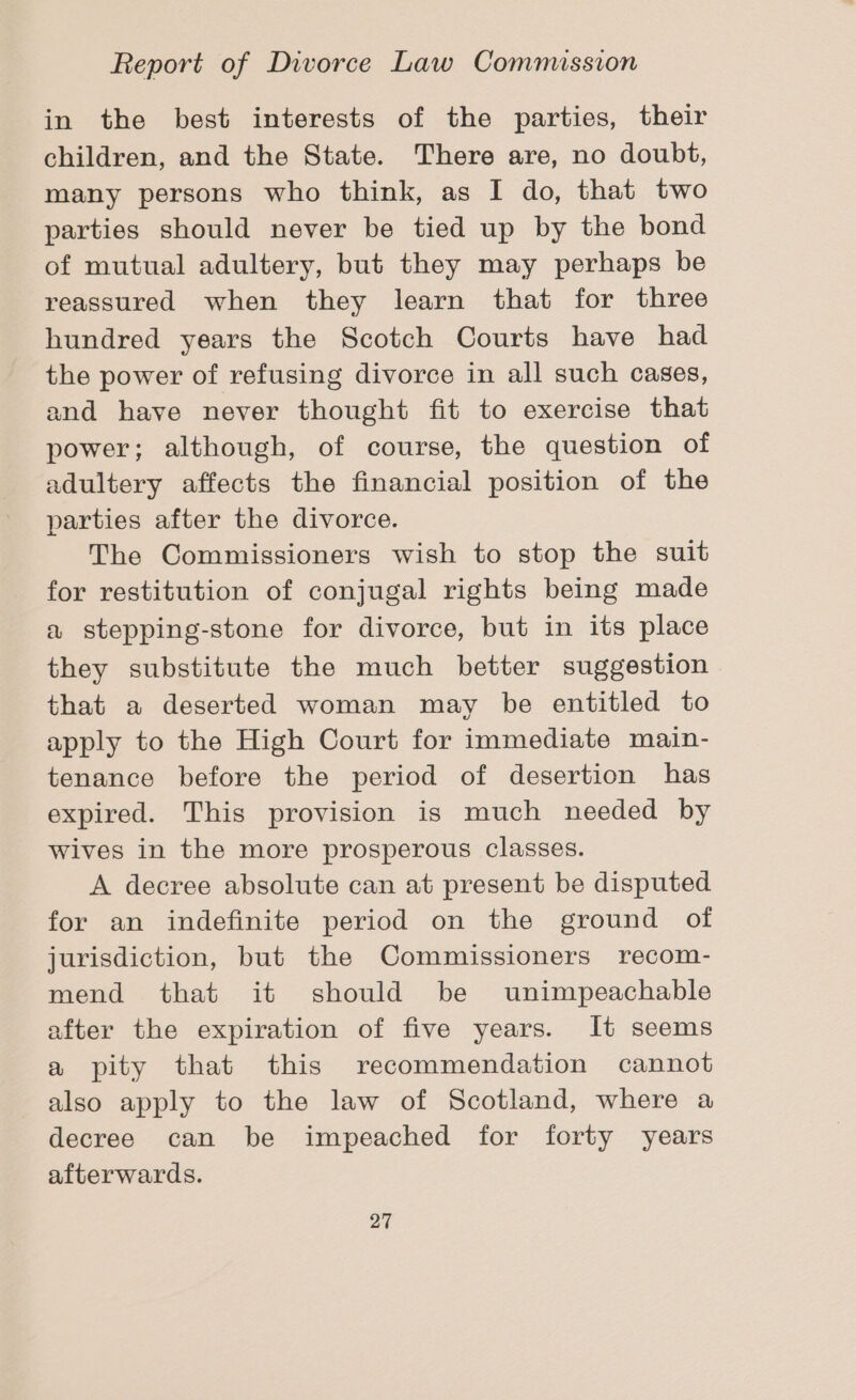 in the best interests of the parties, their children, and the State. There are, no doubt, many persons who think, as I do, that two parties should never be tied up by the bond of mutual adultery, but they may perhaps be reassured when they learn that for three hundred years the Scotch Courts have had the power of refusing divorce in all such cases, and have never thought fit to exercise that power; although, of course, the question of adultery affects the financial position of the parties after the divorce. The Commissioners wish to stop the suit for restitution of conjugal rights being made a stepping-stone for divorce, but in its place they substitute the much better suggestion that a deserted woman may be entitled to apply to the High Court for immediate main- tenance before the period of desertion has expired. This provision is much needed by wives in the more prosperous classes. A decree absolute can at present be disputed for an indefinite period on the ground of jurisdiction, but the Commissioners recom- mend that it should be unimpeachable after the expiration of five years. It seems a pity that this recommendation cannot also apply to the law of Scotland, where a decree can be impeached for forty years afterwards.