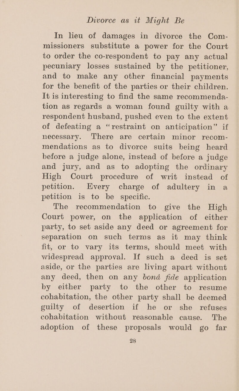 In lieu of damages in divorce the Com- missioners substitute a power for the Court to order the co-respondent to pay any actual pecuniary losses sustained by the petitioner, and to make any other financial payments for the benefit of the parties or their children. It is interesting to find the same recommenda- tion as regards a woman found guilty with a respondent husband, pushed even to the extent of defeating a “restraint on anticipation” if necessary. ‘There are certain minor recom- mendations as to divorce suits being heard before a judge alone, instead of before a judge and jury, and as to adopting the ordinary High Court procedure of writ instead of petition. Hvery charge of adultery in a petition is to be specific. The recommendation to give the High Court power, on the application of either party, to set aside any deed or agreement for separation on such terms as it may think fit, or to vary its terms, should meet with widespread approval. If such a deed is set aside, or the parties are living apart without any deed, then on any bond fide application by either party to the other to resume cohabitation, the other party shall be deemed guilty of desertion if he or she refuses cohabitation without reasonable cause. The adoption of these proposals would go far