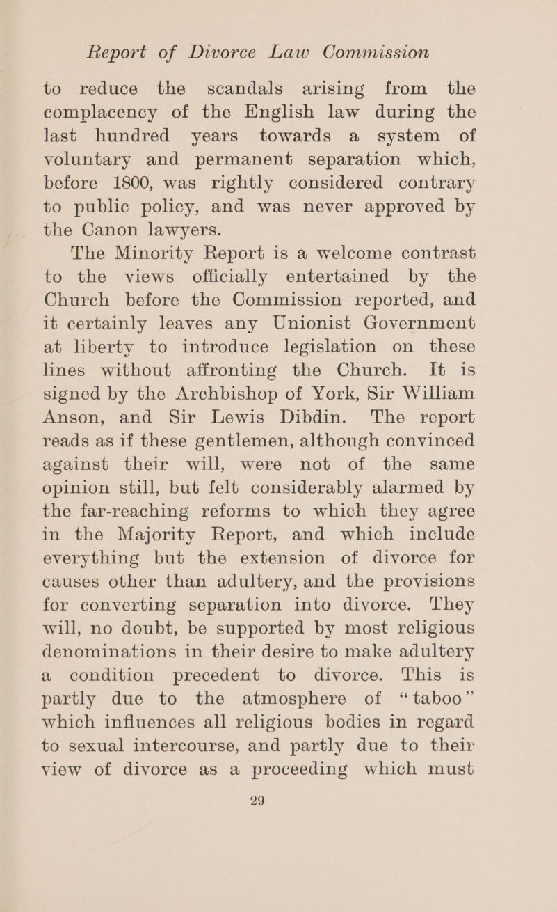 to reduce the scandals arising from the complacency of the English law during the last hundred years towards a system of voluntary and permanent separation which, before 1800, was rightly considered contrary to public policy, and was never approved by the Canon lawyers. The Minority Report is a welcome contrast to the views officially entertained by the Church before the Commission reported, and it certainly leaves any Unionist Government at liberty to introduce legislation on these lines without affronting the Church. It is signed by the Archbishop of York, Sir William Anson, and Sir Lewis Dibdin. The report reads as if these gentlemen, although convinced against their will, were not of the same opinion still, but felt considerably alarmed by the far-reaching reforms to which they agree in the Majority Report, and which include everything but the extension of divorce for causes other than adultery, and the provisions for converting separation into divorce. They will, no doubt, be supported by most religious denominations in their desire to make adultery a condition precedent to divorce. This is partly due to the atmosphere of “taboo” which influences all religious bodies in regard to sexual intercourse, and partly due to their view of divorce as a proceeding which must